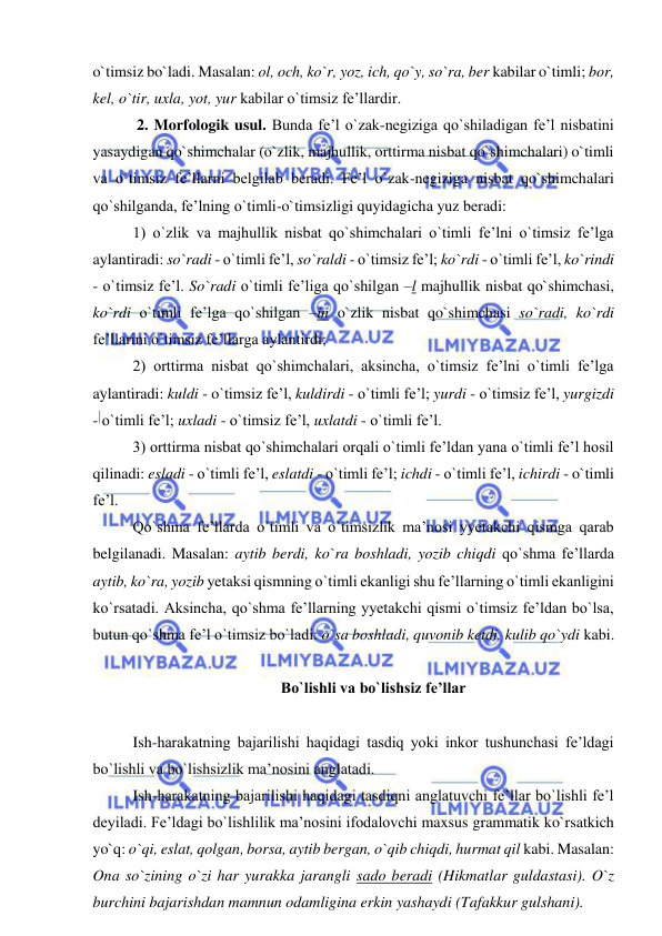  
 
o`timsiz bo`ladi. Masalan: ol, och, ko`r, yoz, ich, qo`y, so`ra, ber kabilar o`timli; bor, 
kel, o`tir, uxla, yot, yur kabilar o`timsiz fe’llardir. 
 2. Morfologik usul. Bunda fe’l o`zak-negiziga qo`shiladigan fe’l nisbatini 
yasaydigan qo`shimchalar (o`zlik, majhullik, orttirma nisbat qo`shimchalari) o`timli 
va o`timsiz fe’llarni belgilab beradi. Fe’l o`zak-negiziga nisbat qo`shimchalari 
qo`shilganda, fe’lning o`timli-o`timsizligi quyidagicha yuz beradi: 
1) o`zlik va majhullik nisbat qo`shimchalari o`timli fe’lni o`timsiz fe’lga 
aylantiradi: so`radi - o`timli fe’l, so`raldi - o`timsiz fe’l; ko`rdi - o`timli fe’l, ko`rindi 
- o`timsiz fe’l. So`radi o`timli fe’liga qo`shilgan –l majhullik nisbat qo`shimchasi, 
ko`rdi o`timli fe’lga qo`shilgan –in o`zlik nisbat qo`shimchasi so`radi, ko`rdi 
fe’llarini o`timsiz fe’llarga aylantirdi; 
2) orttirma nisbat qo`shimchalari, aksincha, o`timsiz fe’lni o`timli fe’lga 
aylantiradi: kuldi - o`timsiz fe’l, kuldirdi - o`timli fe’l; yurdi - o`timsiz fe’l, yurgizdi 
- o`timli fe’l; uxladi - o`timsiz fe’l, uxlatdi - o`timli fe’l.  
3) orttirma nisbat qo`shimchalari orqali o`timli fe’ldan yana o`timli fe’l hosil 
qilinadi: esladi - o`timli fe’l, eslatdi - o`timli fe’l; ichdi - o`timli fe’l, ichirdi - o`timli 
fe’l.  
Qo`shma fe’llarda o`timli va o`timsizlik ma’nosi yyetakchi qismga qarab 
belgilanadi. Masalan: aytib berdi, ko`ra boshladi, yozib chiqdi qo`shma fe’llarda 
aytib, ko`ra, yozib yetaksi qismning o`timli ekanligi shu fe’llarning o`timli ekanligini 
ko`rsatadi. Aksincha, qo`shma fe’llarning yyetakchi qismi o`timsiz fe’ldan bo`lsa, 
butun qo`shma fe’l o`timsiz bo`ladi: o`sa boshladi, quvonib ketdi, kulib qo`ydi kabi. 
 
Bo`lishli va bo`lishsiz fe’llar 
 
Ish-harakatning bajarilishi haqidagi tasdiq yoki inkor tushunchasi fe’ldagi 
bo`lishli va bo`lishsizlik ma’nosini anglatadi. 
Ish-harakatning bajarilishi haqidagi tasdiqni anglatuvchi fe’llar bo`lishli fe’l 
deyiladi. Fe’ldagi bo`lishlilik ma’nosini ifodalovchi maxsus grammatik ko`rsatkich 
yo`q: o`qi, eslat, qolgan, borsa, aytib bergan, o`qib chiqdi, hurmat qil kabi. Masalan: 
Ona so`zining o`zi har yurakka jarangli sado beradi (Hikmatlar guldastasi). O`z 
burchini bajarishdan mamnun odamligina erkin yashaydi (Tafakkur gulshani). 
