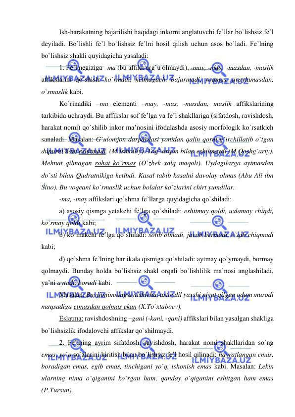  
 
Ish-harakatning bajarilishi haqidagi inkorni anglatuvchi fe’llar bo`lishsiz fe’l 
deyiladi. Bo`lishli fe’l bo`lishsiz fe’lni hosil qilish uchun asos bo`ladi. Fe’lning 
bo`lishsiz shakli quyidagicha yasaladi: 
1. Fe’l negiziga –ma (bu affiks urg`u olmaydi), -may, -mas,  -masdan, -maslik 
affikslarini qo`shish: ko`rmadi, kelmagach, bajarmadi, yoqmas, avaylamasdan, 
o`smaslik kabi. 
Ko`rinadiki –ma elementi –may, -mas, -masdan, maslik affikslarining 
tarkibida uchraydi. Bu affikslar sof fe’lga va fe’l shakllariga (sifatdosh, ravishdosh, 
harakat nomi) qo`shilib inkor ma’nosini ifodalashda asosiy morfologik ko`rsatkich 
sanaladi. Masalan: G`ulomjon darpardasi yonidan qalin qorni g`irchillatib o`tgan 
dupurni ham eshitmadi. (M.Ismoiliy). Tog` arqon bilan eshilmaydi (M.Qoshg`ariy). 
Mehnat qilmagan rohat ko`rmas (O`zbek xalq maqoli). Uydagilarga aytmasdan 
do`sti bilan Qudratnikiga ketibdi. Kasal tabib kasalni davolay olmas (Abu Ali ibn 
Sino). Bu voqeani ko`rmaslik uchun bolalar ko`zlarini chirt yumdilar. 
-ma, -may affikslari qo`shma fe’llarga quyidagicha qo`shiladi: 
a) asosiy qismga yetakchi fe’lga qo`shiladi: eshitmay qoldi, uxlamay chiqdi, 
ko`rmay qoldi kabi; 
b) ko`makchi fe’lga qo`shiladi: sotib olmadi, javob bermadi, o`qib chiqmadi 
kabi; 
d) qo`shma fe’lning har ikala qismiga qo`shiladi: aytmay qo`ymaydi, bormay 
qolmaydi. Bunday holda bo`lishsiz shakl orqali bo`lishlilik ma’nosi anglashiladi, 
ya’ni aytadi, boradi kabi. 
Masalan: Buvijonimning aytishicha, astoydil yaxshi niyat qilgan odam murodi 
maqsadiga etmasdan qolmas ekan (X.To`xtaboev). 
Eslatma: ravishdoshning –gani (-kani, -qani) affikslari bilan yasalgan shakliga 
bo`lishsizlik ifodalovchi affikslar qo`shilmaydi. 
2. Fe’lning ayrim sifatdosh, ravishdosh, harakat nomi shakllaridan so`ng 
emas, yo`q so`zlarini kiritish bilan bo`lishsiz fe’l hosil qilinadi: hayratlangan emas, 
boradigan emas, egib emas, tinchigani yo`q, ishonish emas kabi. Masalan: Lekin 
ularning nima o`qiganini ko`rgan ham, qanday o`qiganini eshitgan ham emas 
(P.Tursun). 
