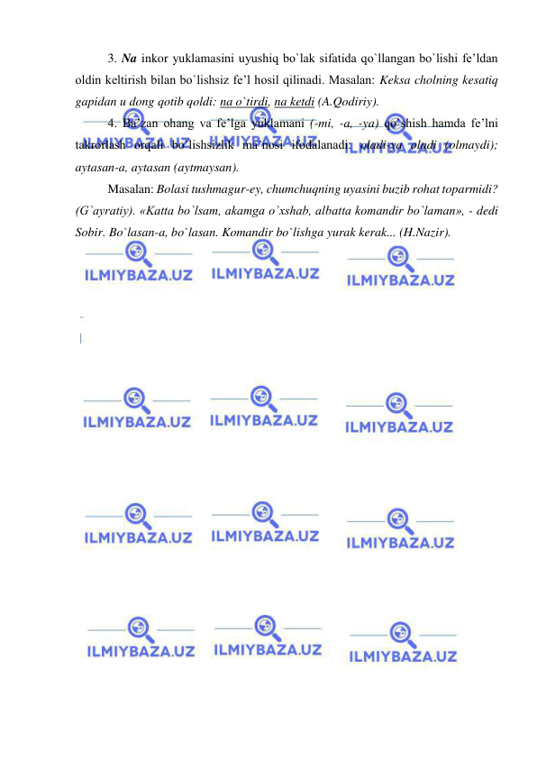  
 
3. Na inkor yuklamasini uyushiq bo`lak sifatida qo`llangan bo`lishi fe’ldan 
oldin keltirish bilan bo`lishsiz fe’l hosil qilinadi. Masalan: Keksa cholning kesatiq 
gapidan u dong qotib qoldi: na o`tirdi, na ketdi (A.Qodiriy). 
4. Ba’zan ohang va fe’lga yuklamani (-mi, -a, -ya) qo`shish hamda fe’lni 
takrorlash orqali bo`lishsizlik ma’nosi ifodalanadi: oladi-ya oladi (olmaydi); 
aytasan-a, aytasan (aytmaysan).  
Masalan: Bolasi tushmagur-ey, chumchuqning uyasini buzib rohat toparmidi? 
(G`ayratiy). «Katta bo`lsam, akamga o`xshab, albatta komandir bo`laman», - dedi 
Sobir. Bo`lasan-a, bo`lasan. Komandir bo`lishga yurak kerak... (H.Nazir). 
 
