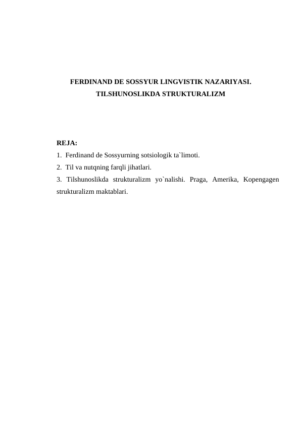 FERDINAND DE SOSSYUR LINGVISTIK NAZARIYASI.
TILSHUNOSLIKDA STRUKTURALIZM
RЕJA:
1.  Ferdinand de Sossyurning sotsiologik ta`limoti.
2.  Til va nutqning farqli jihatlari.
3.  Tilshunoslikda  strukturalizm  yo`nalishi.  Praga,  Amerika,  Kopengagen
strukturalizm maktablari.
