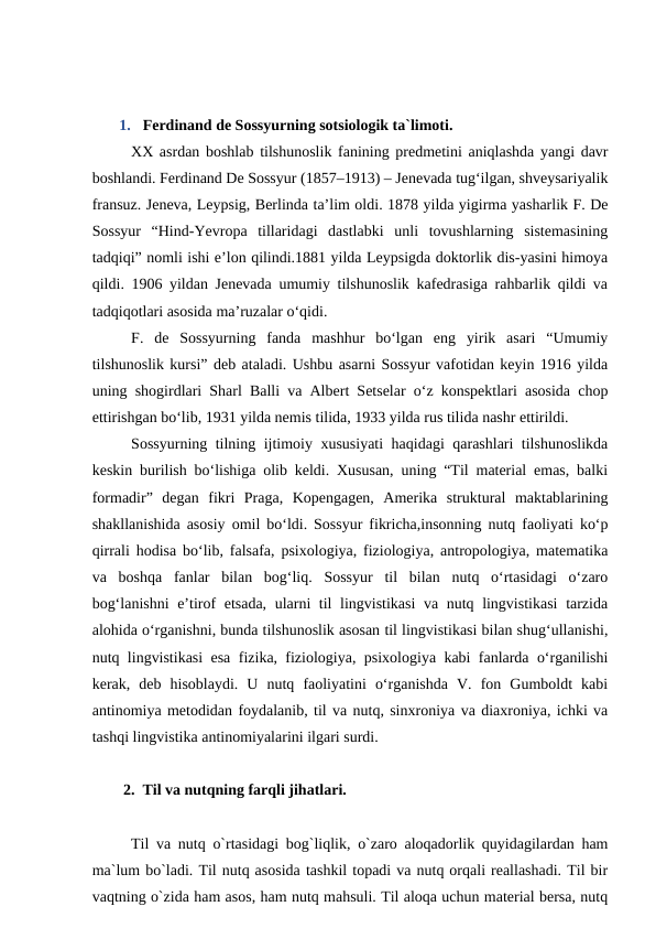 1.  Ferdinand de Sossyurning sotsiologik ta`limoti. 
XX asrdan boshlab tilshunoslik fanining predmetini aniqlashda yangi davr
boshlandi. Ferdinand De Sossyur (1857–1913) – Jenevada tug‘ilgan, shveysariyalik
fransuz. Jeneva, Leypsig, Berlinda ta’lim oldi. 1878 yilda yigirma yasharlik F. De
Sossyur  “Hind-Yevropa  tillaridagi  dastlabki  unli  tovushlarning  sistemasining
tadqiqi” nomli ishi e’lon qilindi.1881 yilda Leypsigda doktorlik dis-yasini himoya
qildi. 1906 yildan Jenevada umumiy tilshunoslik kafedrasiga rahbarlik qildi va
tadqiqotlari asosida ma’ruzalar o‘qidi. 
F.  de  Sossyurning  fanda  mashhur  bo‘lgan  eng  yirik  asari  “Umumiy
tilshunoslik kursi” deb ataladi. Ushbu asarni Sossyur vafotidan keyin 1916 yilda
uning shogirdlari Sharl Balli va Albert Setselar o‘z konspektlari asosida chop
ettirishgan bo‘lib, 1931 yilda nemis tilida, 1933 yilda rus tilida nashr ettirildi.
Sossyurning tilning ijtimoiy xususiyati haqidagi qarashlari tilshunoslikda
keskin burilish bo‘lishiga olib keldi. Xususan, uning “Til material emas, balki
formadir”  degan  fikri  Praga,  Kopengagen,  Amerika  struktural  maktablarining
shakllanishida asosiy omil bo‘ldi. Sossyur fikricha,insonning nutq faoliyati ko‘p
qirrali hodisa bo‘lib, falsafa, psixologiya, fiziologiya, antropologiya, matematika
va  boshqa  fanlar  bilan  bog‘liq.  Sossyur  til  bilan  nutq  o‘rtasidagi  o‘zaro
bog‘lanishni  e’tirof etsada, ularni til lingvistikasi  va nutq lingvistikasi  tarzida
alohida o‘rganishni, bunda tilshunoslik asosan til lingvistikasi bilan shug‘ullanishi,
nutq lingvistikasi esa fizika, fiziologiya, psixologiya kabi fanlarda o‘rganilishi
kerak,  deb  hisoblaydi.  U  nutq  faoliyatini  o‘rganishda  V.  fon  Gumboldt  kabi
antinomiya metodidan foydalanib, til va nutq, sinxroniya va diaxroniya, ichki va
tashqi lingvistika antinomiyalarini ilgari surdi. 
2.  Til va nutqning farqli jihatlari.
Til va nutq o`rtasidagi bog`liqlik, o`zaro aloqadorlik quyidagilardan ham
ma`lum bo`ladi. Til nutq asosida tashkil topadi va nutq orqali reallashadi. Til bir
vaqtning o`zida ham asos, ham nutq mahsuli. Til aloqa uchun material bersa, nutq
