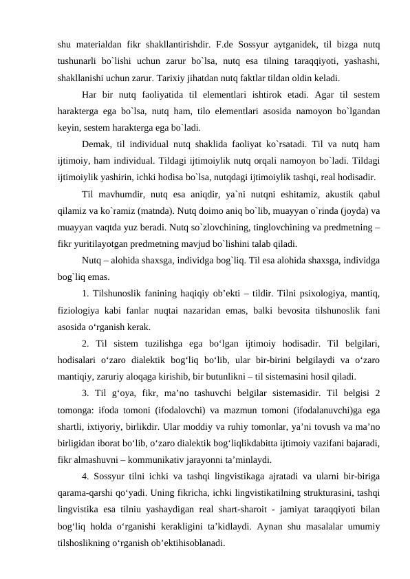 shu materialdan fikr  shakllantirishdir. F.de Sossyur  aytganidek, til bizga nutq
tushunarli  bo`lishi  uchun  zarur  bo`lsa,  nutq  esa  tilning  taraqqiyoti,  yashashi,
shakllanishi uchun zarur. Tarixiy jihatdan nutq faktlar tildan oldin keladi.
Har  bir  nutq  faoliyatida  til  elementlari  ishtirok  etadi.  Agar  til  sestem
harakterga ega bo`lsa, nutq ham, tilo elementlari asosida namoyon bo`lgandan
keyin, sestem harakterga ega bo`ladi.
Demak, til individual nutq shaklida faoliyat ko`rsatadi. Til va nutq ham
ijtimoiy, ham individual. Tildagi ijtimoiylik nutq orqali namoyon bo`ladi. Tildagi
ijtimoiylik yashirin, ichki hodisa bo`lsa, nutqdagi ijtimoiylik tashqi, real hodisadir.
Til  mavhumdir, nutq esa  aniqdir, ya`ni  nutqni  eshitamiz,  akustik  qabul
qilamiz va ko`ramiz (matnda). Nutq doimo aniq bo`lib, muayyan o`rinda (joyda) va
muayyan vaqtda yuz beradi. Nutq so`zlovchining, tinglovchining va predmetning –
fikr yuritilayotgan predmetning mavjud bo`lishini talab qiladi.
Nutq – alohida shaxsga, individga bog`liq. Til esa alohida shaxsga, individga
bog`liq emas.
1. Tilshunoslik fanining haqiqiy ob’ekti – tildir. Tilni psixologiya, mantiq,
fiziologiya kabi  fanlar nuqtai nazaridan emas, balki bevosita tilshunoslik  fani
asosida o‘rganish kerak.
2.  Til  sistem  tuzilishga  ega  bo‘lgan  ijtimoiy  hodisadir.  Til  belgilari,
hodisalari  o‘zaro  dialektik  bog‘liq  bo‘lib,  ular  bir-birini  belgilaydi  va  o‘zaro
mantiqiy, zaruriy aloqaga kirishib, bir butunlikni – til sistemasini hosil qiladi. 
3.  Til  g‘oya,  fikr,  ma’no  tashuvchi  belgilar  sistemasidir.  Til  belgisi  2
tomonga: ifoda tomoni (ifodalovchi) va mazmun tomoni (ifodalanuvchi)ga ega
shartli, ixtiyoriy, birlikdir. Ular moddiy va ruhiy tomonlar, ya’ni tovush va ma’no
birligidan iborat bo‘lib, o‘zaro dialektik bog‘liqlikdabitta ijtimoiy vazifani bajaradi,
fikr almashuvni – kommunikativ jarayonni ta’minlaydi.
4. Sossyur tilni ichki va tashqi lingvistikaga ajratadi va ularni bir-biriga
qarama-qarshi qo‘yadi. Uning fikricha, ichki lingvistikatilning strukturasini, tashqi
lingvistika esa tilniu yashaydigan real shart-sharoit - jamiyat taraqqiyoti bilan
bog‘liq holda o‘rganishi kerakligini ta’kidlaydi. Aynan shu masalalar umumiy
tilshoslikning o‘rganish ob’ektihisoblanadi. 
