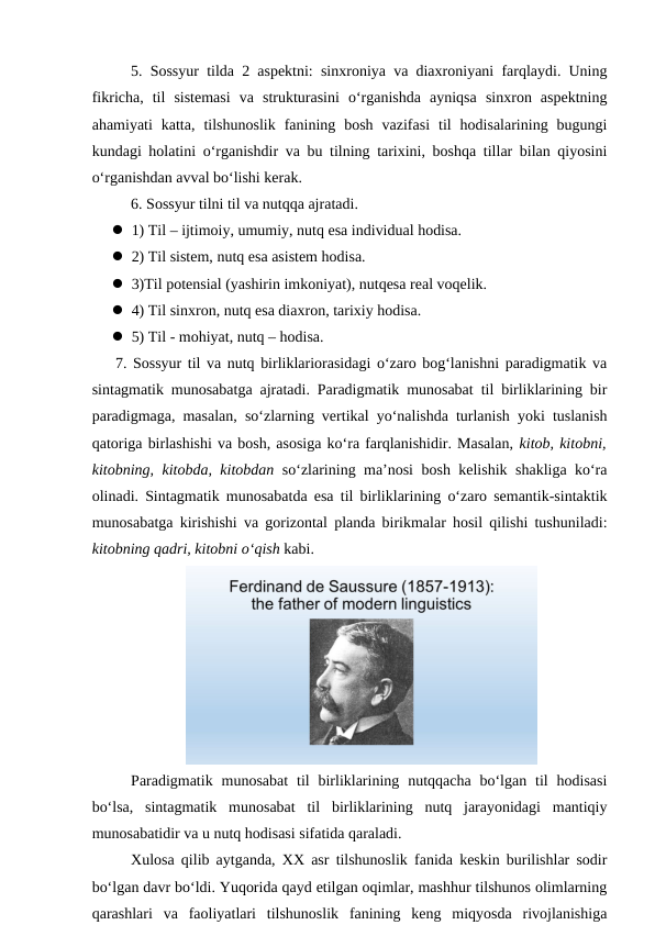 5. Sossyur tilda 2 aspektni: sinxroniya va diaxroniyani farqlaydi. Uning
fikricha,  til  sistemasi  va  strukturasini  o‘rganishda  ayniqsa  sinxron  aspektning
ahamiyati  katta,  tilshunoslik  fanining  bosh  vazifasi  til  hodisalarining  bugungi
kundagi holatini o‘rganishdir va bu tilning tarixini, boshqa tillar bilan qiyosini
o‘rganishdan avval bo‘lishi kerak.
6. Sossyur tilni til va nutqqa ajratadi. 
 1) Til – ijtimoiy, umumiy, nutq esa individual hodisa.
 2) Til sistem, nutq esa asistem hodisa.
 3)Til potensial (yashirin imkoniyat), nutqesa real voqelik.
 4) Til sinxron, nutq esa diaxron, tarixiy hodisa.
 5) Til - mohiyat, nutq – hodisa.
7. Sossyur til va nutq birliklariorasidagi o‘zaro bog‘lanishni paradigmatik va
sintagmatik munosabatga ajratadi. Paradigmatik munosabat til birliklarining bir
paradigmaga, masalan, so‘zlarning vertikal yo‘nalishda turlanish yoki tuslanish
qatoriga birlashishi va bosh, asosiga ko‘ra farqlanishidir. Masalan, kitob, kitobni,
kitobning, kitobda, kitobdan so‘zlarining ma’nosi bosh kelishik shakliga ko‘ra
olinadi. Sintagmatik munosabatda esa til birliklarining o‘zaro semantik-sintaktik
munosabatga kirishishi va gorizontal planda birikmalar hosil qilishi tushuniladi:
kitobning qadri, kitobni o‘qish kabi.
Paradigmatik  munosabat  til  birliklarining  nutqqacha  bo‘lgan  til  hodisasi
bo‘lsa,  sintagmatik  munosabat  til  birliklarining  nutq  jarayonidagi  mantiqiy
munosabatidir va u nutq hodisasi sifatida qaraladi. 
Xulosa qilib aytganda, XX asr tilshunoslik fanida keskin burilishlar sodir
bo‘lgan davr bo‘ldi. Yuqorida qayd etilgan oqimlar, mashhur tilshunos olimlarning
qarashlari  va  faoliyatlari  tilshunoslik  fanining  keng  miqyosda  rivojlanishiga
