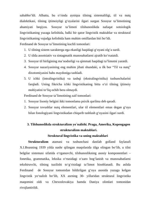 sababbo‘ldi.  Albatta,  bu  o‘rinda  ayniqsa  tilning  sistemaliligi,  til  va  nutq
dialektikasi,  tilning  ijtimoiyligi  g‘oyalarini  ilgari  surgan  Sossyur  ta’limotining
ahamiyati  beqiyos.  Sossyur  ta’limoti  tilshunoslikda  nafaqat  sotsiologik
lingvistikaning yuzaga kelishida, balki bir qator lingvistik maktablar va struktural
lingvistikaning vujudga kelishida ham muhim omillardan biri bo‘ldi. 
Ferdinand de Sossyur ta’limotining kuchli tomonlari:
1. U tilning sistem xarakterga ega ekanligi haqidagi g‘oyani olg‘a surdi.
2. U tilda assotsiativ va sintagmatik munosabatlarni ajratib ko‘rsatatdi.
3. Sossyur til birligining ma’nodorligi va qimmati haqidagi ta’limotni yaratdi.
4. Sossyur nazariyasining eng muhim jihati shundaki, u ilk bor “Til va nutq”
dixotomiyasini bahs maydoniga tashladi.
5. U  ichki  (intralingvistika)  va  tashqi  (ekstralingvistika)  tushunchalarini
farqladi.  Uning  fikricha  ichki  lingvistikaning  bitta  o‘zi  tilning  ijtimoiy
mohiyatini to‘liq ochib bera olmaydi.
Ferdinand de Sossyur ta’limotining zaif tomonlari:
1. Sossyur lisoniy belgini ikki tomonlama psixik qurilma deb qaradi.
2. Sossyur tovushlar nutq elementlari, ular til elementlari emas degan g‘oya
bilan fonologiyani lingvistikadan chiqarib tashlash g‘oyasini ilgari surdi.
3. Tilshunoslikda strukturalizm yo`nalishi. Praga, Amerika, Kopengagen
strukturalizm maktablari.
Struktural lingvistika va uning maktablari
Strukturalizm
 atamasi  va  tushunchasi  dastlab  golland  faylasufi
X.I.Boasning 1939 yilda nashr qilingan maqolasida tilga olingan bo‘lib, u tilni
belgilar sistemasi sifatida o‘rganuvchi, tilshunoslikning asosiy komponentlari –
fonetika,  grammatika,  leksika  o‘rtasidagi  o‘zaro  bog‘lanish  va  munosabatlarni
tekshiruvchi,  tilning  tuzilishi  to‘g‘risidagi  ta’limot  hisoblanadi.  Bu  aslida
Ferdinand   de  Sossyur  tomonidan  bildirilgan  g‘oya  asosida  yuzaga  kelgan
lingvistik  yo‘nalish  bo‘lib,  XX  asrning  30-  yillaridan  struktural  lingvistika
maqomini  oldi  va  Chexoslovakiya  hamda  Daniya  olimlari  tomonidan
rivojlantirildi.
