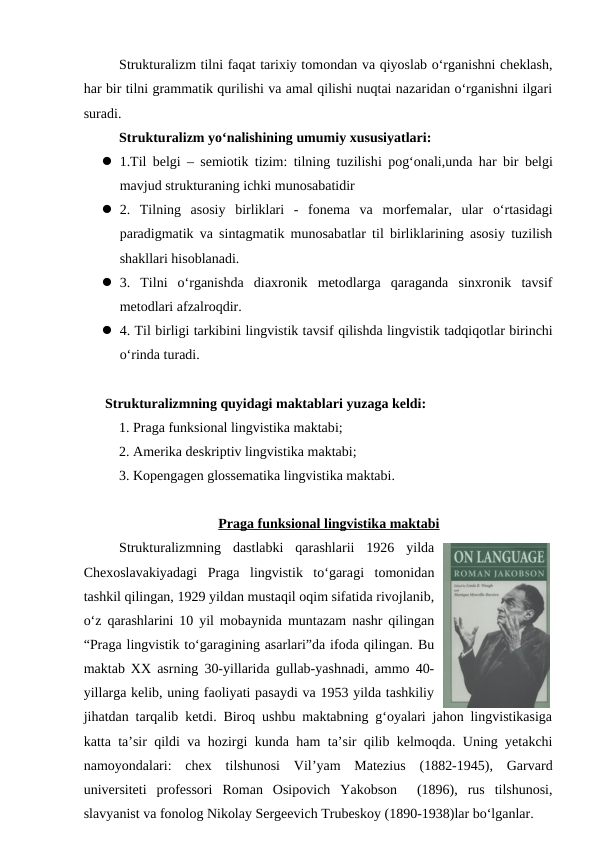 Strukturalizm tilni faqat tarixiy tomondan va qiyoslab o‘rganishni cheklash,
har bir tilni grammatik qurilishi va amal qilishi nuqtai nazaridan o‘rganishni ilgari
suradi.
Strukturalizm yo‘nalishining umumiy xususiyatlari:
 1.Til belgi – semiotik tizim: tilning tuzilishi pog‘onali,unda har bir  belgi
mavjud strukturaning ichki munosabatidir 
 2.  Tilning  asosiy  birliklari  -  fonema  va  morfemalar,  ular  o‘rtasidagi
paradigmatik va sintagmatik munosabatlar til birliklarining asosiy tuzilish
shakllari hisoblanadi.
 3.  Tilni  o‘rganishda  diaxronik  metodlarga  qaraganda  sinxronik  tavsif
metodlari afzalroqdir.
 4. Til birligi tarkibini lingvistik tavsif qilishda lingvistik tadqiqotlar birinchi
o‘rinda turadi. 
Strukturalizmning quyidagi maktablari yuzaga keldi: 
1. Praga funksional lingvistika maktabi;
2. Amerika deskriptiv lingvistika maktabi;
    3. Kopengagen glossematika lingvistika maktabi. 
Praga funksional lingvistika maktabi
Strukturalizmning  dastlabki  qarashlarii  1926  yilda
Chexoslavakiyadagi  Praga  lingvistik  to‘garagi tomonidan
tashkil qilingan, 1929 yildan mustaqil oqim sifatida rivojlanib,
o‘z qarashlarini 10 yil mobaynida muntazam nashr qilingan
“Praga lingvistik to‘garagining asarlari”da ifoda qilingan. Bu
maktab XX asrning 30-yillarida gullab-yashnadi, ammo 40-
yillarga kelib, uning faoliyati pasaydi va 1953 yilda tashkiliy
jihatdan tarqalib ketdi. Biroq ushbu maktabning g‘oyalari jahon lingvistikasiga
katta ta’sir qildi va hozirgi kunda ham ta’sir qilib kelmoqda. Uning yetakchi
namoyondalari:  chex  tilshunosi  Vil’yam  Matezius  (1882-1945),  Garvard
universiteti  professori  Roman  Osipovich  Yakobson   (1896),  rus  tilshunosi,
slavyanist va fonolog Nikolay Sergeevich Trubeskoy (1890-1938)lar bo‘lganlar. 
