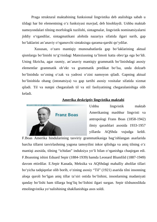 Praga struktural maktabining funksional lingvistika deb atalishiga sabab u
tildagi har bir elementning o‘z funksiyasi mavjud, deb hisoblaydi. Ushbu maktab
namoyondalari tilning morfologik tuzilishi, sintagmalar, lingvistik nominatsiyalarni
jiddiy o‘rgandilar,  sintagmatikani  alohida  nazariya  sifatida  ilgari  surib,  gap
bo‘laklarini an’anaviy o‘rganuvchi sintaksisga qarama-qarshi qo‘ydilar.
 Xususan,  o‘zaro  mantiqiy  munosabatlarda  gap  bo‘laklarining aktual
qismlarga bo‘linishi to‘g‘risidagi Mateziusning ta’limoti katta obro‘ga ega bo‘ldi.
Uning fikricha, agar rasmiy, an’anaviy mantiqiy grammatik bo‘linishdagi asosiy
elementlar  grammatik  ob’ekt  va  grammatik  predikat  bo‘lsa,  unda  dolzarb
bo‘linishda  so‘zning o‘zak va  yadrosi o‘zini  namoyon  qiladi. Gapning aktual
bo‘linishida ohang (intonatsiya) va gap tartibi asosiy vositalar sifatida xizmat
qiladi.  Til va nutqni chegaralash til va stil faoliyatining chegaralanishiga olib
keladi. 
Amerika
 
   deskriptiv
 
   lingvistika
 
   maktabi
 
 
Ushbu 
lingvistik
 
maktab
Amerikaning  mashhur  lingvisti  va
antropologi Frans Boas (1858-1942)
ilmiy qarashlari asosida  1933-1957
yillarda 
AQShda 
vujudga 
keldi.
F.Boas Amerika hindularining tasviriy grammatikasiga bag‘ishlangan asarlarida
barcha tillarni tasvirlashning yagona tamoyilini inkor qilishga va aniq tilning o‘z
mantiqi asosida, tilning “ichidan” induksiya yo‘li bilan o‘rganishga chaqirgan edi.
F.Boasning ishini Eduard Sepir (1884-1939) hamda Leonard Blumfild (1887-1949)
davom ettirdilar. E.Sepir Kanada, Meksika va AQShdagi mahalliy aholilar tillari
bo‘yicha tadqiqotlar olib borib, o‘zining asosiy “Til” (1921) asarida tilni insonning
aloqa quroli bo‘lgan aniq tillar ta’siri ostida bo‘lishini, insonlarning madaniyati
qanday bo‘lishi ham tillarga bog‘liq bo‘lishini ilgari surgan. Sepir tilshunoslikda
etnolingvistika yo‘nalishining shakllanishiga asos soldi. 
