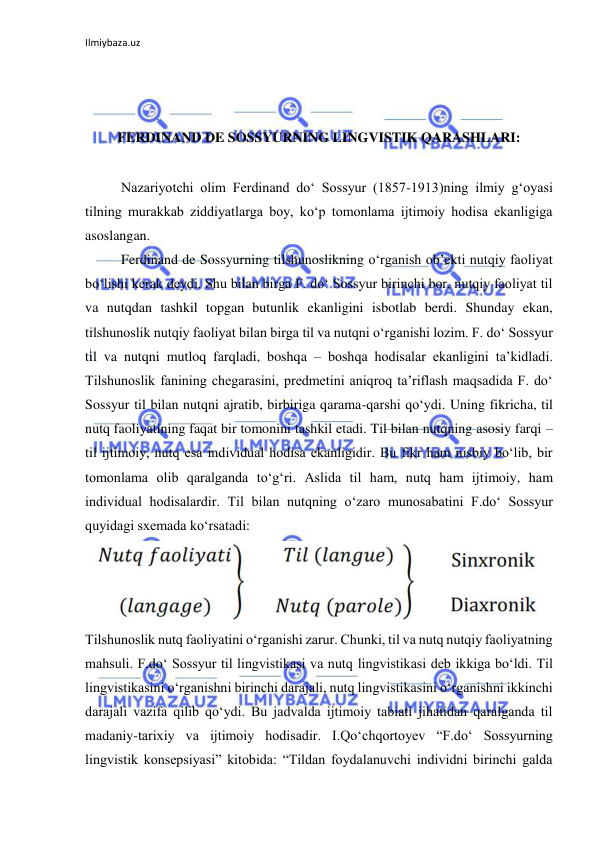 Ilmiybaza.uz 
 
 
 
 
FERDINAND DE SOSSYURNING LINGVISTIK QARASHLARI: 
 
Nazariyotchi olim Ferdinand do‘ Sossyur (1857-1913)ning ilmiy g‘oyasi 
tilning murakkab ziddiyatlarga boy, ko‘p tomonlama ijtimoiy hodisa ekanligiga 
asoslangan. 
Ferdinand de Sossyurning tilshunoslikning o‘rganish ob’ekti nutqiy faoliyat 
bo‘lishi kerak deydi. Shu bilan birga F. do‘ Sossyur birinchi bor, nutqiy faoliyat til 
va nutqdan tashkil topgan butunlik ekanligini isbotlab berdi. Shunday ekan, 
tilshunoslik nutqiy faoliyat bilan birga til va nutqni o‘rganishi lozim. F. do‘ Sossyur 
til va nutqni mutloq farqladi, boshqa – boshqa hodisalar ekanligini ta’kidladi. 
Tilshunoslik fanining chegarasini, predmetini aniqroq ta’riflash maqsadida F. do‘ 
Sossyur til bilan nutqni ajratib, birbiriga qarama-qarshi qo‘ydi. Uning fikricha, til 
nutq faoliyatining faqat bir tomonini tashkil etadi. Til bilan nutqning asosiy farqi – 
til ijtimoiy, nutq esa individual hodisa ekanligidir. Bu fikr ham nisbiy bo‘lib, bir 
tomonlama olib qaralganda to‘g‘ri. Aslida til ham, nutq ham ijtimoiy, ham 
individual hodisalardir. Til bilan nutqning o‘zaro munosabatini F.do‘ Sossyur 
quyidagi sxemada ko‘rsatadi: 
 
Tilshunoslik nutq faoliyatini o‘rganishi zarur. Chunki, til va nutq nutqiy faoliyatning 
mahsuli. F.do‘ Sossyur til lingvistikasi va nutq lingvistikasi deb ikkiga bo‘ldi. Til 
lingvistikasini o‘rganishni birinchi darajali, nutq lingvistikasini o‘rganishni ikkinchi 
darajali vazifa qilib qo‘ydi. Bu jadvalda ijtimoiy tabiati jihatidan qaralganda til 
madaniy-tarixiy va ijtimoiy hodisadir. I.Qo‘chqortoyev “F.do‘ Sossyurning 
lingvistik konsepsiyasi” kitobida: “Tildan foydalanuvchi individni birinchi galda 
