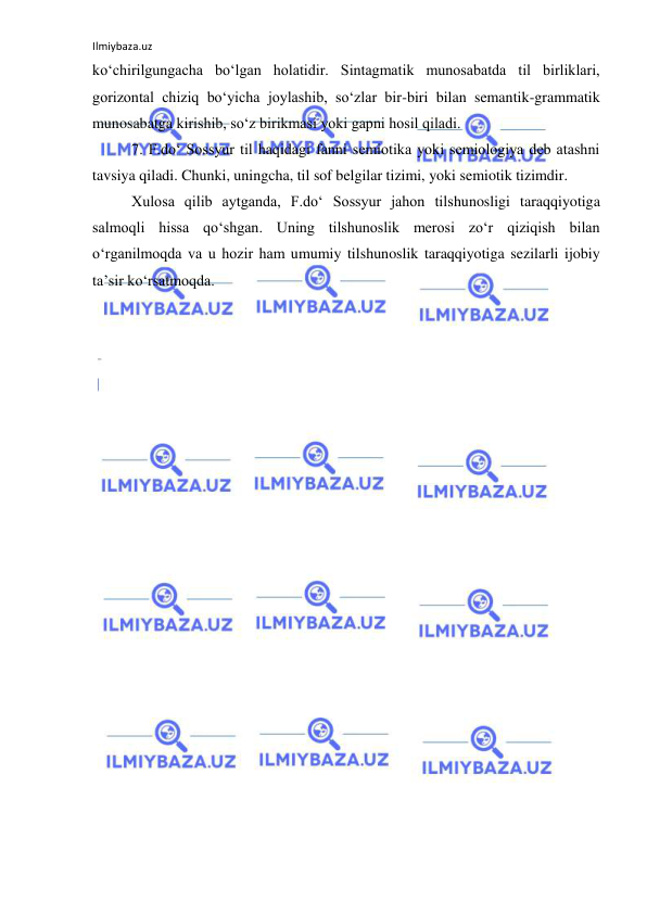 Ilmiybaza.uz 
 
ko‘chirilgungacha bo‘lgan holatidir. Sintagmatik munosabatda til birliklari, 
gorizontal chiziq bo‘yicha joylashib, so‘zlar bir-biri bilan semantik-grammatik 
munosabatga kirishib, so‘z birikmasi yoki gapni hosil qiladi. 
7. F.do‘ Sossyur til haqidagi fanni semiotika yoki semiologiya deb atashni 
tavsiya qiladi. Chunki, uningcha, til sof belgilar tizimi, yoki semiotik tizimdir. 
Xulosa qilib aytganda, F.do‘ Sossyur jahon tilshunosligi taraqqiyotiga 
salmoqli hissa qo‘shgan. Uning tilshunoslik merosi zo‘r qiziqish bilan 
o‘rganilmoqda va u hozir ham umumiy tilshunoslik taraqqiyotiga sezilarli ijobiy 
ta’sir ko‘rsatmoqda. 
