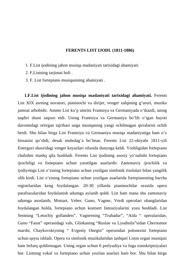 FERENTS LIST IJODI. (1811-1886)
 1. F.List ijodining jahon musiqa madaniyati tarixidagi ahamiyati.
 2. F,Listning tarjimai holi .
 3. F. List fortepiano musiqasining ahamiyati .
1.F.List ijodining jahon musiqa madaniyati tarixidagi ahamiyati. Ferents
List XIX asrning novatori, pianinochi va dirijer, venger xalqining g’ururi, muzika
jamoat arbobidir. Ammo List ko’p umrini Frantsiya va Germaniyada o’tkazdi, uning
taqdiri  shuni  taqozo  etdi.  Uning  Frantsiya  va  Germaniya  bo’lib  o’tgan  hayoti
davomidagi ortirgan tajribasi unga musiqaning yangi ochilmagan qirralarini ochib
berdi. Shu bilan birga List Frantsiya va Germaniya musiqa madaniyatiga ham o’z
hissasini  qo’shdi,  desak  mubolag’a  bo’lmas.  Ferents  List  22-oktyabr  1811-yili
Estergazi shaxridagi venger knyazlari oilasida dunyoga keldi. Yoshligidan fortepiano
chalishni mashq qila boshladi. Ferents List ijodining asosiy yo’nalishi fortepiano
ijrochiligi  va  fortepiano  uchun  yaratilgan  asarlardir.  Zamonaviy  ijrochilik  va
ijodiyotiga List o’zining fortepiano uchun yozilgan simfonik risolalari bilan yangilik
olib kirdi. List o’zining fortepiano uchun yozilgan asarlarida fortepianoning barcha
registrlaridan  keng  foydalangan.  20-30  yillarda  pianinochilar  orasida  opera
parafrazalaridan foydalanish udumga aylanib qoldi. List ham mana shu zamonaviy
udumga asoslanib, Motsart, Veber, Guno, Vagner, Verdi operalari ohanglaridan
foydalangan holda, fortepiano uchun kontsert fantaziyalarini yoza boshladi. List
Sentning  “Letuchiy  gollandets”,  Vagnerning  “Trubadur”,  “Aida  “  operalaridan,
Guno “Faust” operasidagi vals, Glinkaning “Ruslan va Lyudmila”sidan Chernomor
marshi,  Chaykovskiyning  “  Evgeniy  Onegin”  operasidan  polonezini  fortepiano
uchun qayta ishladi. Opera va simfonik muzikalaridan tashqari Listni organ musiqasi
ham befarq qoldirmagan. Uning organ uchun 6 prelyudiya va fuga transkriptsiyalari
bor. Listning vokal va fortepiano uchun yozilan asarlari ham bor. Shu bilan birga
