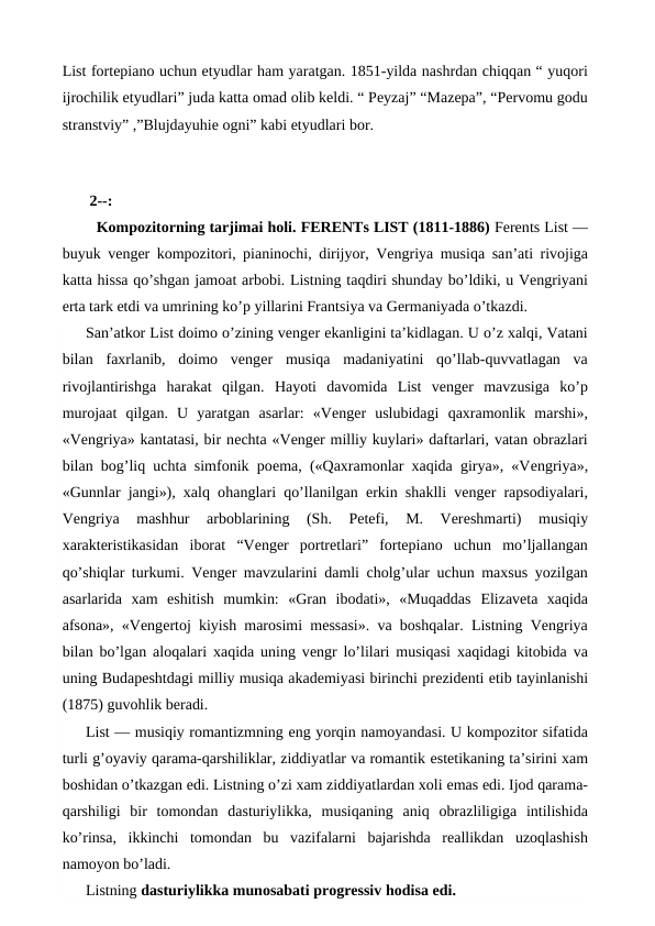 List fortepiano uchun etyudlar ham yaratgan. 1851-yilda nashrdan chiqqan “ yuqori
ijrochilik etyudlari” juda katta omad olib keldi. “ Peyzaj” “Mazepa”, “Pervomu godu
stranstviy” ,”Blujdayuhie ogni” kabi etyudlari bor. 
 
 2--:
  Kompozitorning tarjimai holi. FERENTs LIST (1811-1886) Ferents List —
buyuk venger kompozitori, pianinochi, dirijyor, Vengriya musiqa san’ati rivojiga
katta hissa qo’shgan jamoat arbobi. Listning taqdiri shunday bo’ldiki, u Vengriyani
erta tark etdi va umrining ko’p yillarini Frantsiya va Germaniyada o’tkazdi.
San’atkor List doimo o’zining venger ekanligini ta’kidlagan. U o’z xalqi, Vatani
bilan  faxrlanib,  doimo  venger  musiqa  madaniyatini  qo’llab-quvvatlagan  va
rivojlantirishga  harakat  qilgan.  Hayoti  davomida  List  venger  mavzusiga  ko’p
murojaat  qilgan.  U  yaratgan  asarlar:  «Venger  uslubidagi  qaxramonlik  marshi»,
«Vengriya» kantatasi, bir nechta «Venger milliy kuylari» daftarlari, vatan obrazlari
bilan bog’liq uchta simfonik poema, («Qaxramonlar xaqida girya», «Vengriya»,
«Gunnlar jangi»), xalq ohanglari qo’llanilgan  erkin shaklli venger rapsodiyalari,
Vengriya  mashhur  arboblarining  (Sh.  Petefi,  M.  Vereshmarti)  musiqiy
xarakteristikasidan  iborat  “Venger  portretlari” fortepiano  uchun  mo’ljallangan
qo’shiqlar turkumi. Venger mavzularini damli cholg’ular uchun maxsus yozilgan
asarlarida  xam  eshitish mumkin:  «Gran  ibodati»,  «Muqaddas  Elizaveta  xaqida
afsona», «Vengertoj kiyish marosimi messasi». va boshqalar. Listning Vengriya
bilan bo’lgan aloqalari xaqida uning vengr lo’lilari musiqasi xaqidagi kitobida va
uning Budapeshtdagi milliy musiqa akademiyasi birinchi prezidenti etib tayinlanishi
(1875) guvohlik beradi.
List — musiqiy romantizmning eng yorqin namoyandasi. U kompozitor sifatida
turli g’oyaviy qarama-qarshiliklar, ziddiyatlar va romantik estetikaning ta’sirini xam
boshidan o’tkazgan edi. Listning o’zi xam ziddiyatlardan xoli emas edi. Ijod qarama-
qarshiligi  bir  tomondan  dasturiylikka,  musiqaning  aniq  obrazliligiga  intilishida
ko’rinsa,  ikkinchi  tomondan  bu  vazifalarni  bajarishda  reallikdan  uzoqlashish
namoyon bo’ladi.
Listning dasturiylikka munosabati progressiv hodisa edi.
