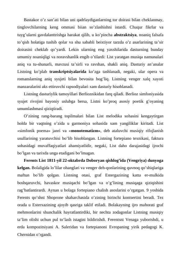 Bastakor o’z san’ati bilan uni qadrlaydiganlarning tor doirasi bilan cheklanmay,
tinglovchilarning  keng  ommasi  biian  so’zlashishni  istardi.  Chuqur  fikrlar  va
tuyg’ularni gavdalanttrishga harakat qilib, u ko’pincha abstraktsiya, noaniq falsafa
to’qish  holatiga tushib qolar va shu sababli beixtiyor tarzda o’z asarlarining ta’sir
doirasini  cheklab  qo’yardi.  Lekin  ularning  eng  yaxshilarida  dasturning  bunday
umumiy noaniqligi va noravshanlik engib o’tilardi: List yaratgan musiqa namunalari
aniq va tu-shunarli, mavzusi ta’sirli va ravshan, shakli aniq. Dasturiy an’analar
Listning  ko’plab  transkriptsiyalarida  ko’zga  tashlanadi,  negaki,  ular opera  va
romanslarning  aniq  syujeti  bilan  bevosita  bog’liq.  Listning  venger  xalq  xayoti
manzaralarini aks ettiruvchi rapsodiyalari xam dasturiy hisoblanadi.
Listning dasturiylik tamoyillari Berlioznikidan farq qiladi. Berlioz simfoniyasida
syujet  rivojini  bayoniy  uslubga  bersa,  Listni  ko’proq  asosiy  poetik  g’oyaning
umumlashmasi qiziqtiradi.
O’zining  rang-barang  topilmalari  bilan  List  melodika  sohasini  kengaytirgan
holda  bir  vaqtning  o’zida  u  garmoniya  sohasida  xam  yangiliklar  kiritadi.  List
«simfonik poema» janri va «monotematizm», deb ataluvchi musiqiy rifojlanish
usullarining yaratuvchisi bo’lib  hisoblangan. Listning fortepiano texnikasi, faktura
sohasidagi  muvaffaqiyatlari  ahamiyatlidir, negaki, List  daho darajasidagi  ijrochi
bo’lgan va tarixda unga etadigani bo’lmagan.
Ferents List 1811-yil 22-oktabrda Doboryan qishlog’ida (Vengriya) dunyoga
kelgan. Bolaligida lo’lilar ohanglari va venger deh-qonlarining quvnoq qo’shiqlariga
maftun  bo’lib  qolgan.  Listning  otasi,  graf  Estergazining  katta  er-mulkida
boshqaruvchi,  havaskor  musiqachi  bo’lgan  va  o’g’lining  musiqaga  qiziqishini
rag’batlantirardi. Aynan u bolaga fortepiano chalish asoslarini o’rgatgan. 9 yoshida
Ferents qo’shni Shoprone shaharchasida o’zining birinchi kontsertini beradi. Tez
orada u Esterxazining ajoyib qasriga taklif etiladi. Bolakayning ijro mahorati graf
mehmonlarini shunchalik  hayratlantirdiki, bir nechta zodagonlar Listning musiqiy
ta’lim olishi uchun pul to’lash istagini bildirishdi. Ferentsni Venaga yuborishdi, u
erda kompozitsiyani A. Saleridan va fortepianoni  Evropaning yirik pedagogi K.
Chernidan o’rgandi.
