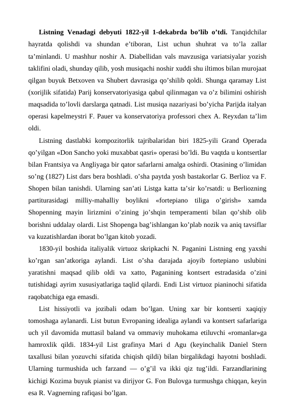 Listning Venadagi debyuti 1822-yil 1-dekabrda bo’lib o’tdi.  Tanqidchilar
hayratda  qolishdi  va  shundan  e’tiboran,  List  uchun shuhrat  va  to’la  zallar
ta’minlandi. U mashhur noshir A. Diabellidan vals mavzusiga variatsiyalar yozish
taklifini oladi, shunday qilib, yosh musiqachi noshir xuddi shu iltimos bilan murojaat
qilgan buyuk Betxoven va Shubert davrasiga qo’shilib qoldi. Shunga qaramay List
(xorijlik sifatida) Parij konservatoriyasiga qabul qilinmagan va o’z bilimini oshirish
maqsadida to’lovli darslarga qatnadi. List musiqa nazariyasi bo’yicha Parijda italyan
operasi kapelmeystri F. Pauer va konservatoriya professori chex A. Reyxdan ta’lim
oldi.
Listning dastlabki  kompozitorlik tajribalaridan biri 1825-yili Grand Operada
qo’yilgan «Don Sancho yoki muxabbat qasri» operasi bo’ldi. Bu vaqtda u kontsertlar
bilan Frantsiya va Angliyaga bir qator safarlarni amalga oshirdi. Otasining o’limidan
so’ng (1827) List dars bera boshladi. o’sha paytda yosh bastakorlar G. Berlioz va F.
Shopen bilan tanishdi. Ularning san’ati Listga katta ta’sir ko’rsatdi: u Berliozning
partiturasidagi  milliy-mahalliy  boylikni  «fortepiano  tiliga  o’girish»  xamda
Shopenning  mayin  lirizmini  o’zining  jo’shqin  temperamenti  bilan  qo’shib  olib
borishni uddalay olardi. List Shopenga bag’ishlangan ko’plab nozik va aniq tavsiflar
va kuzatishlardan iborat bo’lgan kitob yozadi.
1830-yil boshida italiyalik virtuoz skripkachi N. Paganini Listning  eng yaxshi
ko’rgan  san’atkoriga  aylandi.  List  o’sha  darajada  ajoyib  fortepiano  uslubini
yaratishni  maqsad  qilib  oldi  va  xatto,  Paganining  kontsert  estradasida  o’zini
tutishidagi ayrim xususiyatlariga taqlid qilardi. Endi List virtuoz pianinochi sifatida
raqobatchiga ega emasdi.
List  hissiyotli  va  jozibali  odam  bo’lgan.  Uning  xar  bir  kontserti  xaqiqiy
tomoshaga aylanardi. List butun Evropaning idealiga aylandi va kontsert safarlariga
uch yil davomida muttasil baland va ommaviy muhokama  etiluvchi «romanlar»ga
hamroxlik  qildi.  1834-yil  List  grafinya  Mari  d Agu  (keyinchalik  Daniel  Stern
taxallusi bilan yozuvchi sifatida chiqish qildi) bilan birgalikdagi  hayotni boshladi.
Ularning turmushida uch farzand — o’g’il va ikki qiz tug’ildi. Farzandlarining
kichigi Kozima buyuk pianist va dirijyor G. Fon Bulovga turmushga chiqqan, keyin
esa R. Vagnerning rafiqasi bo’lgan.
