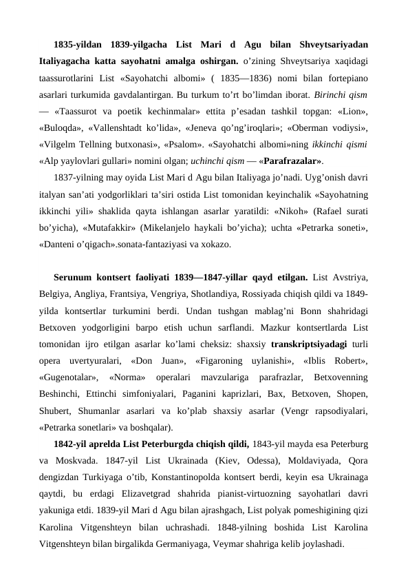 1835-yildan  1839-yilgacha  List  Mari  d Agu  bilan  Shveytsariyadan
Italiyagacha katta sayohatni amalga oshirgan.  o’zining Shveytsariya xaqidagi
taassurotlarini  List  «Sayohatchi  albomi» (  1835—1836)  nomi  bilan  fortepiano
asarlari turkumida gavdalantirgan. Bu turkum to’rt bo’limdan iborat. Birinchi qism
—  «Taassurot  va  poetik  kechinmalar»  ettita  p’esadan  tashkil  topgan:  «Lion»,
«Buloqda», «Vallenshtadt ko’lida», «Jeneva qo’ng’iroqlari»; «Oberman vodiysi»,
«Vilgelm Tellning butxonasi», «Psalom». «Sayohatchi albomi»ning ikkinchi qismi
«Alp yaylovlari gullari» nomini olgan; uchinchi qism — «Parafrazalar».
1837-yilning may oyida List Mari d Agu bilan Italiyaga jo’nadi. Uyg’onish davri
italyan san’ati yodgorliklari ta’siri ostida List tomonidan keyinchalik «Sayohatning
ikkinchi yili» shaklida qayta ishlangan asarlar yaratildi: «Nikoh» (Rafael surati
bo’yicha), «Mutafakkir» (Mikelanjelo  haykali bo’yicha); uchta «Petrarka soneti»,
«Danteni o’qigach».sonata-fantaziyasi va xokazo.
Serunum kontsert faoliyati 1839—1847-yillar qayd  etilgan.  List Avstriya,
Belgiya, Angliya, Frantsiya, Vengriya, Shotlandiya, Rossiyada chiqish qildi va 1849-
yilda  kontsertlar  turkumini  berdi.  Undan  tushgan  mablag’ni  Bonn  shahridagi
Betxoven  yodgorligini  barpo  etish  uchun  sarflandi.  Mazkur  kontsertlarda  List
tomonidan ijro  etilgan asarlar ko’lami cheksiz: shaxsiy  transkriptsiyadagi turli
opera  uvertyuralari,  «Don  Juan»,  «Figaroning  uylanishi»,  «Iblis  Robert»,
«Gugenotalar»,  «Norma»  operalari  mavzulariga  parafrazlar,  Betxovenning
Beshinchi,  Ettinchi  simfoniyalari,  Paganini  kaprizlari,  Bax,  Betxoven,  Shopen,
Shubert,  Shumanlar  asarlari  va  ko’plab  shaxsiy  asarlar  (Vengr  rapsodiyalari,
«Petrarka sonetlari» va boshqalar).
1842-yil aprelda List Peterburgda chiqish qildi, 1843-yil mayda esa Peterburg
va  Moskvada.  1847-yil  List  Ukrainada  (Kiev,  Odessa),  Moldaviyada,  Qora
dengizdan Turkiyaga o’tib, Konstantinopolda kontsert berdi, keyin  esa Ukrainaga
qaytdi,  bu  erdagi  Elizavetgrad  shahrida  pianist-virtuozning  sayohatlari  davri
yakuniga etdi. 1839-yil Mari d Agu bilan ajrashgach, List polyak pomeshigining qizi
Karolina  Vitgenshteyn  bilan  uchrashadi.  1848-yilning  boshida  List  Karolina
Vitgenshteyn bilan birgalikda Germaniyaga, Veymar shahriga kelib joylashadi.
