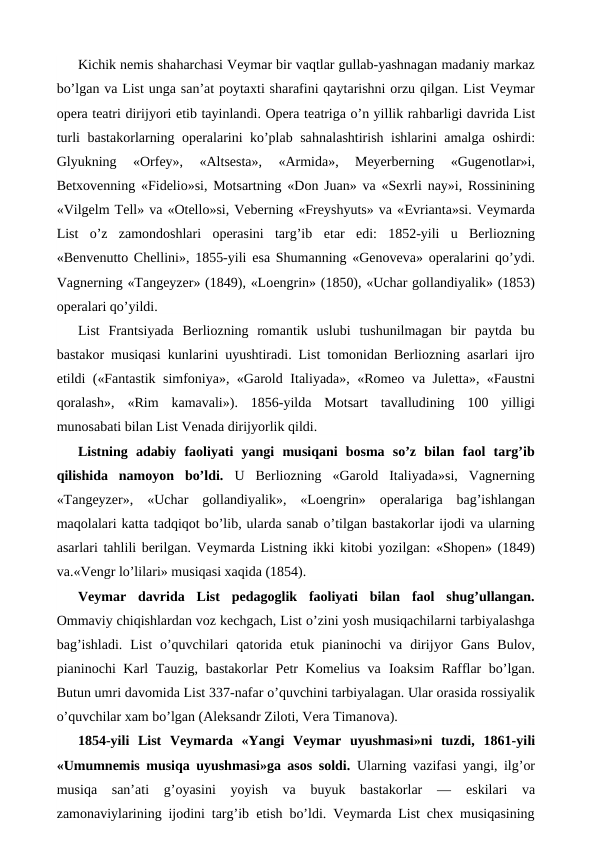 Kichik nemis shaharchasi Veymar bir vaqtlar gullab-yashnagan madaniy markaz
bo’lgan va List unga san’at poytaxti sharafini qaytarishni orzu qilgan. List Veymar
opera teatri dirijyori etib tayinlandi. Opera teatriga o’n yillik rahbarligi davrida List
turli bastakorlarning operalarini ko’plab sahnalashtirish ishlarini amalga oshirdi:
Glyukning  «Orfey»,  «Altsesta»,  «Armida»,  Meyerberning  «Gugenotlar»i,
Betxovenning «Fidelio»si, Motsartning «Don Juan» va «Sexrli nay»i, Rossinining
«Vilgelm Tell» va «Otello»si, Veberning «Freyshyuts» va «Evrianta»si. Veymarda
List  o’z  zamondoshlari  operasini  targ’ib  etar  edi:  1852-yili  u  Berliozning
«Benvenutto Chellini», 1855-yili  esa Shumanning «Genoveva» operalarini qo’ydi.
Vagnerning «Tangeyzer» (1849), «Loengrin» (1850), «Uchar gollandiyalik» (1853)
operalari qo’yildi.
List  Frantsiyada  Berliozning  romantik  uslubi  tushunilmagan  bir  paytda  bu
bastakor musiqasi kunlarini uyushtiradi. List tomonidan Berliozning asarlari ijro
etildi («Fantastik simfoniya», «Garold  Italiyada», «Romeo va Juletta», «Faustni
qoralash»,  «Rim  kamavali»).  1856-yilda  Motsart  tavalludining  100  yilligi
munosabati bilan List Venada dirijyorlik qildi.
Listning  adabiy  faoliyati  yangi  musiqani  bosma  so’z  bilan  faol  targ’ib
qilishida  namoyon  bo’ldi.  U  Berliozning  «Garold  Italiyada»si,  Vagnerning
«Tangeyzer»,  «Uchar  gollandiyalik»,  «Loengrin»  operalariga  bag’ishlangan
maqolalari katta tadqiqot bo’lib, ularda sanab o’tilgan bastakorlar ijodi va ularning
asarlari tahlili berilgan. Veymarda Listning ikki kitobi yozilgan: «Shopen» (1849)
va.«Vengr lo’lilari» musiqasi xaqida (1854).
Veymar  davrida  List  pedagoglik  faoliyati  bilan  faol  shug’ullangan.
Ommaviy chiqishlardan voz kechgach, List o’zini yosh musiqachilarni tarbiyalashga
bag’ishladi.  List  o’quvchilari  qatorida  etuk  pianinochi  va  dirijyor  Gans  Bulov,
pianinochi Karl Tauzig, bastakorlar  Petr Komelius va  Ioaksim Rafflar  bo’lgan.
Butun umri davomida List 337-nafar o’quvchini tarbiyalagan. Ular orasida rossiyalik
o’quvchilar xam bo’lgan (Aleksandr Ziloti, Vera Timanova).
1854-yili  List  Veymarda  «Yangi  Veymar  uyushmasi»ni  tuzdi,  1861-yili
«Umumnemis musiqa uyushmasi»ga asos soldi.  Ularning vazifasi yangi, ilg’or
musiqa  san’ati  g’oyasini  yoyish  va  buyuk  bastakorlar  —  eskilari  va
zamonaviylarining ijodini targ’ib  etish bo’ldi. Veymarda List chex musiqasining
