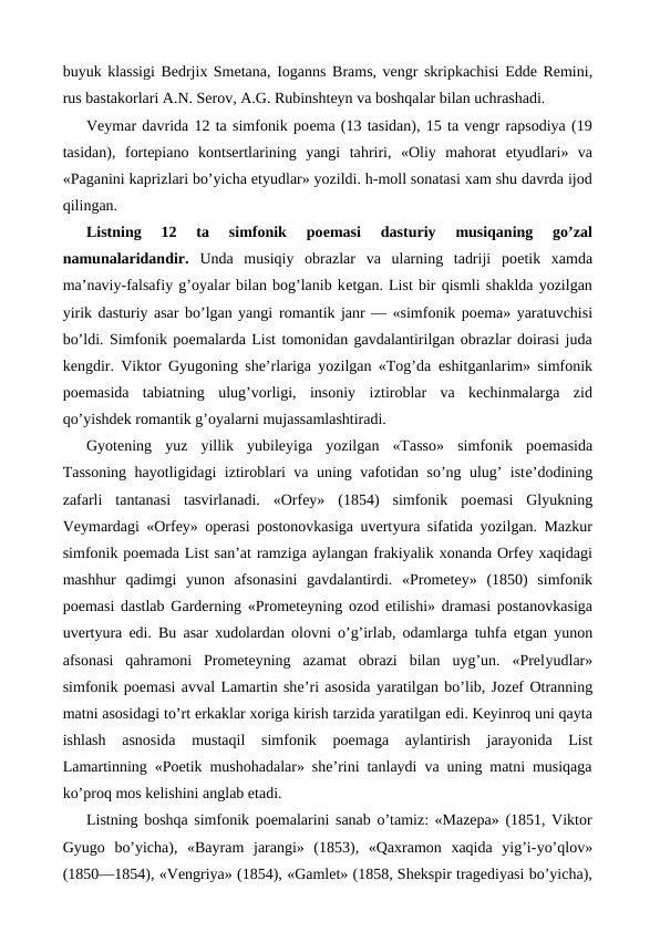 buyuk klassigi Bedrjix Smetana, Ioganns Brams, vengr skripkachisi  Edde Remini,
rus bastakorlari A.N. Serov, A.G. Rubinshteyn va boshqalar bilan uchrashadi.
Veymar davrida 12 ta simfonik poema (13 tasidan), 15 ta vengr rapsodiya (19
tasidan),  fortepiano  kontsertlarining  yangi  tahriri,  «Oliy  mahorat  etyudlari»  va
«Paganini kaprizlari bo’yicha etyudlar» yozildi. h-moll sonatasi xam shu davrda ijod
qilingan.
Listning  12  ta  simfonik  poemasi  dasturiy  musiqaning  go’zal
namunalaridandir.  Unda  musiqiy  obrazlar  va  ularning  tadriji  poetik  xamda
ma’naviy-falsafiy g’oyalar bilan bog’lanib ketgan. List bir qismli shaklda yozilgan
yirik dasturiy asar bo’lgan yangi romantik janr — «simfonik poema» yaratuvchisi
bo’ldi. Simfonik poemalarda List tomonidan gavdalantirilgan obrazlar doirasi juda
kengdir. Viktor Gyugoning she’rlariga yozilgan «Tog’da  eshitganlarim» simfonik
poemasida  tabiatning  ulug’vorligi,  insoniy  iztiroblar  va  kechinmalarga  zid
qo’yishdek romantik g’oyalarni mujassamlashtiradi.
Gyotening  yuz  yillik  yubileyiga  yozilgan  «Tasso»  simfonik  poemasida
Tassoning  hayotligidagi iztiroblari va uning vafotidan so’ng ulug’ iste’dodining
zafarli  tantanasi  tasvirlanadi.  «Orfey»  (1854)  simfonik  poemasi  Glyukning
Veymardagi «Orfey» operasi postonovkasiga uvertyura sifatida yozilgan. Mazkur
simfonik poemada List san’at ramziga aylangan frakiyalik xonanda Orfey xaqidagi
mashhur  qadimgi  yunon  afsonasini  gavdalantirdi.  «Prometey»  (1850)  simfonik
poemasi dastlab Garderning «Prometeyning ozod  etilishi» dramasi postanovkasiga
uvertyura  edi. Bu asar xudolardan olovni o’g’irlab, odamlarga tuhfa  etgan yunon
afsonasi  qahramoni  Prometeyning  azamat  obrazi  bilan  uyg’un.  «Prelyudlar»
simfonik poemasi avval Lamartin she’ri asosida yaratilgan bo’lib, Jozef Otranning
matni asosidagi to’rt erkaklar xoriga kirish tarzida yaratilgan edi. Keyinroq uni qayta
ishlash  asnosida  mustaqil  simfonik  poemaga  aylantirish  jarayonida  List
Lamartinning «Poetik mushohadalar» she’rini tanlaydi va uning matni musiqaga
ko’proq mos kelishini anglab etadi.
Listning boshqa simfonik poemalarini sanab o’tamiz: «Mazepa» (1851, Viktor
Gyugo  bo’yicha),  «Bayram  jarangi»  (1853),  «Qaxramon  xaqida  yig’i-yo’qlov»
(1850—1854), «Vengriya» (1854), «Gamlet» (1858, Shekspir tragediyasi bo’yicha),
