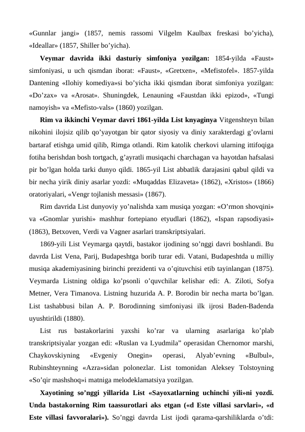 «Gunnlar  jangi»  (1857,  nemis  rassomi  Vilgelm  Kaulbax  freskasi  bo’yicha),
«Ideallar» (1857, Shiller bo’yicha).
Veymar  davrida  ikki  dasturiy  simfoniya  yozilgan:  1854-yilda  «Faust»
simfoniyasi, u uch qismdan iborat: «Faust», «Gretxen», «Mefistofel». 1857-yilda
Dantening «Ilohiy komediya»si bo’yicha ikki qismdan iborat simfoniya yozilgan:
«Do’zax» va «Arosat». Shuningdek, Lenauning «Faustdan ikki  epizod», «Tungi
namoyish» va «Mefisto-vals» (1860) yozilgan.
Rim va ikkinchi Veymar davri 1861-yilda List knyaginya Vitgenshteyn bilan
nikohini ilojsiz qilib qo’yayotgan bir qator siyosiy va diniy xarakterdagi g’ovlarni
bartaraf etishga umid qilib, Rimga otlandi. Rim katolik cherkovi ularning ittifoqiga
fotiha berishdan bosh tortgach, g’ayratli musiqachi charchagan va hayotdan hafsalasi
pir bo’lgan holda tarki dunyo qildi. 1865-yil List abbatlik darajasini qabul qildi va
bir necha yirik diniy asarlar yozdi: «Muqaddas Elizaveta» (1862), «Xristos» (1866)
oratoriyalari, «Vengr tojlanish messasi» (1867).
Rim davrida List dunyoviy yo’nalishda xam musiqa yozgan: «O’rmon shovqini»
va «Gnomlar yurishi» mashhur fortepiano etyudlari (1862), «Ispan rapsodiyasi»
(1863), Betxoven, Verdi va Vagner asarlari transkriptsiyalari.
1869-yili List Veymarga qaytdi, bastakor ijodining so’nggi davri boshlandi. Bu
davrda List Vena, Parij, Budapeshtga borib turar edi. Vatani, Budapeshtda u milliy
musiqa akademiyasining birinchi prezidenti va o’qituvchisi etib tayinlangan (1875).
Veymarda  Listning  oldiga  ko’psonli  o’quvchilar  kelishar  edi:  A.  Ziloti,  Sofya
Metner, Vera Timanova. Listning huzurida A. P. Borodin bir necha marta bo’lgan.
List  tashabbusi  bilan  A.  P.  Borodinning  simfoniyasi  ilk  ijrosi  Baden-Badenda
uyushtirildi (1880).
List  rus  bastakorlarini  yaxshi  ko’rar  va  ularning  asarlariga  ko’plab
transkriptsiyalar yozgan edi: «Ruslan va Lyudmila” operasidan Chernomor marshi,
Chaykovskiyning  «Evgeniy  Onegin»  operasi,  Alyab’evning  «Bulbul»,
Rubinshteynning  «Azra»sidan  polonezlar.  List  tomonidan  Aleksey  Tolstoyning
«So’qir mashshoq»i matniga melodeklamatsiya yozilgan.
Xayotining so’nggi yillarida List «Sayoxatlarning uchinchi yili»ni yozdi.
Unda bastakorning Rim taassurotlari aks  etgan («d Este villasi sarvlari», «d
Este villasi favvoralari»).  So’nggi davrda List ijodi qarama-qarshiliklarda o’tdi:
