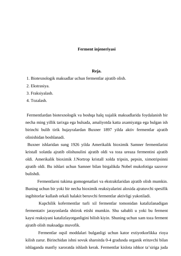 Ferment injeneriyasi
Reja.
 1. Biotexnologik maksadlar uchun fermentlar ajratib olish.
 2. Ekstrasiya.
 3. Fraksiyalash.
 4. Tozalash.
 Fermentlardan biotexnologik va boshqa halq xujalik maksadlarida foydalanish bir
necha ming yillik tarixga ega bulsada, amaliyotda katta axamiyatga ega bulgan ish
birinchi  bulib  tirik  hujayralardan  Buxner  1897  yilda  aktiv  fermentlar  ajratib
olinishidan boshlanadi.
 Buxner ishlaridan sung 1926 yilda Amerikalik bioximik Samner fermentlarini
kristall xolatda ajratib olishusulini ajratib oldi va toza ureaza fermentini ajratib
oldi. Amerikalik bioximik J.Nortrop kristall xolda tripsin, pepsin, ximotripsinni
ajratib oldi. Bu ishlari uchun Samner bilan birgalikda Nobel mukofotiga sazovor
bulishdi.
 Fermentlarni tukima gomogenatlari va ekstraktlaridan ajratib olish mumkin.
Buning uchun bir yoki bir necha bioximik reaksiyalarini aloxida ajratuvchi spesifik
ingibitorlar kullash orkali halakit beruvchi fermentlar aktivligi yukotiladi.
 Kupchilik  kofermentlar  turli  xil  fermentlar  tomonidan  katalizlanadigan
fermentativ jarayonlarda shtirok etishi mumkin. Shu sababli u yoki bu ferment
kaysi reaksiyani katalizlayotganligini bilish kiyin. Shuning uchun xam toza ferment
ajratib olish maksadga muvofik. 
 Fermentlar oqsil moddalari bulganligi uchun kator extiyotkorlikka rioya
kilish zarur. Birinchidan ishni sovuk sharoitda 0-4 gradusda organik erituvchi bilan
ishlaganda manfiy xaroratda ishlash kerak. Fermentlar kislota ishkor ta’siriga juda
