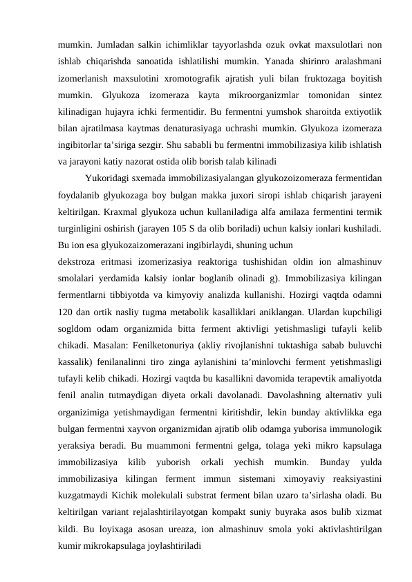mumkin. Jumladan salkin ichimliklar tayyorlashda ozuk ovkat maxsulotlari non
ishlab  chiqarishda  sanoatida  ishlatilishi  mumkin.  Yanada  shirinro  aralashmani
izomerlanish  maxsulotini  xromotografik ajratish yuli  bilan fruktozaga  boyitish
mumkin.  Glyukoza  izomeraza  kayta  mikroorganizmlar  tomonidan  sintez
kilinadigan hujayra ichki fermentidir. Bu fermentni yumshok sharoitda extiyotlik
bilan ajratilmasa kaytmas denaturasiyaga uchrashi mumkin. Glyukoza izomeraza
ingibitorlar ta’siriga sezgir. Shu sababli bu fermentni immobilizasiya kilib ishlatish
va jarayoni katiy nazorat ostida olib borish talab kilinadi
 
 Yukoridagi sxemada immobilizasiyalangan glyukozoizomeraza fermentidan
foydalanib glyukozaga boy bulgan makka juxori siropi ishlab chiqarish jarayeni
keltirilgan. Kraxmal glyukoza uchun kullaniladiga alfa amilaza fermentini termik
turginligini oshirish (jarayen 105 S da olib boriladi) uchun kalsiy ionlari kushiladi.
Bu ion esa glyukozaizomerazani ingibirlaydi, shuning uchun 
dekstroza  eritmasi  izomerizasiya  reaktoriga  tushishidan  oldin  ion  almashinuv
smolalari yerdamida kalsiy ionlar boglanib olinadi g). Immobilizasiya kilingan
fermentlarni tibbiyotda va kimyoviy analizda kullanishi. Hozirgi vaqtda odamni
120 dan ortik nasliy tugma metabolik kasalliklari aniklangan. Ulardan kupchiligi
sogldom  odam  organizmida  bitta  ferment  aktivligi  yetishmasligi  tufayli  kelib
chikadi. Masalan: Fenilketonuriya (akliy rivojlanishni tuktashiga sabab buluvchi
kassalik) fenilanalinni tiro zinga aylanishini ta’minlovchi ferment yetishmasligi
tufayli kelib chikadi. Hozirgi vaqtda bu kasallikni davomida terapevtik amaliyotda
fenil analin tutmaydigan diyeta orkali davolanadi. Davolashning alternativ yuli
organizimiga yetishmaydigan fermentni kiritishdir, lekin bunday aktivlikka ega
bulgan fermentni xayvon organizmidan ajratib olib odamga yuborisa immunologik
yeraksiya beradi. Bu muammoni fermentni gelga, tolaga yeki mikro kapsulaga
immobilizasiya  kilib  yuborish  orkali  yechish  mumkin.  Bunday  yulda
immobilizasiya  kilingan  ferment  immun  sistemani  ximoyaviy  reaksiyastini
kuzgatmaydi Kichik molekulali substrat ferment bilan uzaro ta’sirlasha oladi. Bu
keltirilgan variant rejalashtirilayotgan kompakt suniy buyraka asos bulib xizmat
kildi. Bu loyixaga asosan ureaza, ion almashinuv smola yoki aktivlashtirilgan
kumir mikrokapsulaga joylashtiriladi
