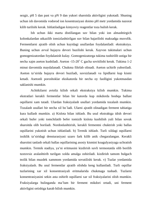 sezgir, pH 5 dan past va pN 9 dan yukori sharoitda aktivligini yukotadi. Shuning
uchun ish davomida vodorod ion kosentrasiyasi doimo pH metr yordamida nazorat
kilib turilishi kerak. Ishlatiladigan kimyoviy reagentlar toza bulish kerak.
 Ish  uchun  ikki  marta  distillangan  suv  bilan  yoki  ion  almashtirgich
kolonkalardan utkazilib ionsizlashtirilgan suv bilan bajarilishi maksadga muvofik.
Fermentlarni ajratib olish uchun kuyidagi usullardan foydalaniladi: ekstraksiya.
Buning uchun avval hujayra devori buzilishi kerak. Xayvon tukimalari uchun
gomogenizatordan foydalanish kulay. Gomogenizatorga tukima tushirilib ustiga bir
necha xajm aseton kushiladi. Aseton -15-20 C gacha sovitilishi kerak. Tukima 1-2
minut davomida maydalanadi. Chukma filtrlab olinadi. Aseton uchirib yuboriladi.
Aseton  ta’sirida  hujayra  devori  buziladi,  suvsizlanadi  va  lipidlarni  kup  kismi
ketadi.  Asetonli  poroshoklar  eksikatorda  bir  necha  oy  faolligini  yukotmasdan
saklanishi mumkin.
 Achitkilarni  avtoliz  kilish  orkali  ekstraksiya  kilish  mumkin.  Tukima
ekstratlari  kerakli  fermentlar  bilan  bir  katorda  kup  mikdorda  boshqa  ballast
oqsillarni xam tutadi. Ulardan fraksiyalash usullari yordamida tozalash mumkin.
Tozalash usullari bir necha xil bo`ladi. Ularni ajratib olinadigan ferment tabiatiga
kura kullash mumkin. a) Kislota bilan ishlash. Bu usul ekstraktga idish devori
orkali bufer yoki tomchilatib befer tomizib kislota kushilish yuli bilan sovuk
sharoitda olib boriladi. Nordonlashtirish, kerakli fermentni chuktrish yoki ballas
oqsillarini yukotish uchun ishlatiladi. b) Termik ishlash. Turli xildagi oqsillarni
issiklik  ta’siridagi  densturasiyasi  uzaro fark kilib anik  chegaralangan.  Kerakli
sharoitni tanlash orkali ballas oqsillarining asosiy kismini koagulyasiyaga uchratish
mumkin. Termik stadiya, ya’ni eritmasini kizdirish suvli termostatda olib borilib
tuxtovsiz aralashtirib turilgan xolda amalga oshiriladi. kizdirish tamom bulgach
tezlik bilan muzdek xammom yordamida sovutilishi kerak. v) Tuzlar yordamida
fraksiyalash. Bu usul fermentlar ajratib olishda keng kullaniladi. Turli oqsillar
tuzlarining  xar  xil  konsentrasiyali  eritmalarida  chukmaga  tushadi.  Tuzlarni
konsentrasiyasini sekin asta oshirib oqsillarni xar xil fraksiyalarini olish mumkin.
Fraksiyalarga  bulinganda  ma’lum  bir  ferment  mikdori  ortadi,  uni  ferment
aktivligini ortishiga karab bilish mumkin. 
