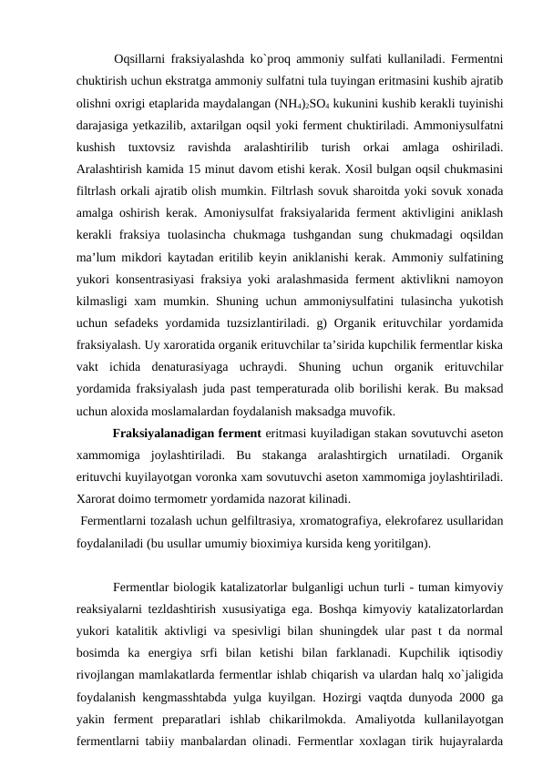  Oqsillarni fraksiyalashda ko`proq ammoniy sulfati kullaniladi. Fermentni
chuktirish uchun ekstratga ammoniy sulfatni tula tuyingan eritmasini kushib ajratib
olishni oxrigi etaplarida maydalangan (NH4)2SO4 kukunini kushib kerakli tuyinishi
darajasiga yetkazilib, axtarilgan oqsil yoki ferment chuktiriladi. Ammoniysulfatni
kushish  tuxtovsiz  ravishda  aralashtirilib  turish  orkai  amlaga  oshiriladi.
Aralashtirish kamida 15 minut davom etishi kerak. Xosil bulgan oqsil chukmasini
filtrlash orkali ajratib olish mumkin. Filtrlash sovuk sharoitda yoki sovuk xonada
amalga oshirish kerak. Amoniysulfat fraksiyalarida ferment aktivligini aniklash
kerakli  fraksiya  tuolasincha  chukmaga  tushgandan  sung  chukmadagi  oqsildan
ma’lum mikdori kaytadan eritilib keyin aniklanishi kerak. Ammoniy sulfatining
yukori konsentrasiyasi fraksiya yoki aralashmasida ferment aktivlikni namoyon
kilmasligi  xam  mumkin. Shuning uchun ammoniysulfatini  tulasincha  yukotish
uchun sefadeks  yordamida tuzsizlantiriladi. g)  Organik erituvchilar  yordamida
fraksiyalash. Uy xaroratida organik erituvchilar ta’sirida kupchilik fermentlar kiska
vakt  ichida  denaturasiyaga  uchraydi.  Shuning  uchun  organik  erituvchilar
yordamida fraksiyalash juda past temperaturada olib borilishi kerak. Bu maksad
uchun aloxida moslamalardan foydalanish maksadga muvofik.
 Fraksiyalanadigan ferment eritmasi kuyiladigan stakan sovutuvchi aseton
xammomiga  joylashtiriladi.  Bu  stakanga  aralashtirgich  urnatiladi.  Organik
erituvchi kuyilayotgan voronka xam sovutuvchi aseton xammomiga joylashtiriladi.
Xarorat doimo termometr yordamida nazorat kilinadi.
 Fermentlarni tozalash uchun gelfiltrasiya, xromatografiya, elekrofarez usullaridan
foydalaniladi (bu usullar umumiy bioximiya kursida keng yoritilgan).
 Fermentlar biologik katalizatorlar bulganligi uchun turli - tuman kimyoviy
reaksiyalarni tezldashtirish xususiyatiga ega. Boshqa kimyoviy katalizatorlardan
yukori katalitik aktivligi va spesivligi bilan shuningdek ular past t da normal
bosimda  ka  energiya  srfi  bilan  ketishi  bilan  farklanadi.  Kupchilik  iqtisodiy
rivojlangan mamlakatlarda fermentlar ishlab chiqarish va ulardan halq xo`jaligida
foydalanish kengmasshtabda yulga kuyilgan. Hozirgi vaqtda dunyoda 2000 ga
yakin  ferment  preparatlari  ishlab  chikarilmokda.  Amaliyotda  kullanilayotgan
fermentlarni tabiiy manbalardan olinadi. Fermentlar xoxlagan tirik hujayralarda
