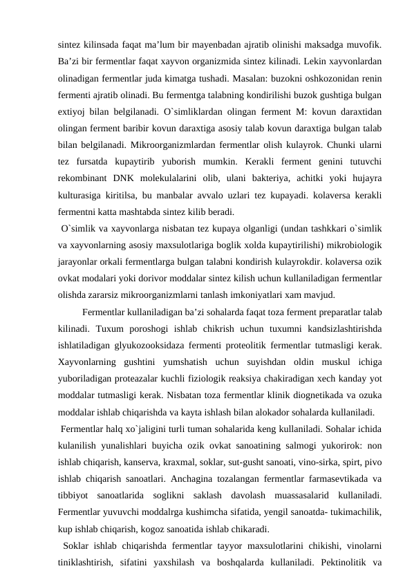sintez kilinsada faqat ma’lum bir mayenbadan ajratib olinishi maksadga muvofik.
Ba’zi bir fermentlar faqat xayvon organizmida sintez kilinadi. Lekin xayvonlardan
olinadigan fermentlar juda kimatga tushadi. Masalan: buzokni oshkozonidan renin
fermenti ajratib olinadi. Bu fermentga talabning kondirilishi buzok gushtiga bulgan
extiyoj bilan belgilanadi. O`simliklardan olingan ferment M: kovun daraxtidan
olingan ferment baribir kovun daraxtiga asosiy talab kovun daraxtiga bulgan talab
bilan belgilanadi. Mikroorganizmlardan fermentlar olish kulayrok. Chunki ularni
tez  fursatda  kupaytirib  yuborish  mumkin.  Kerakli  ferment  genini  tutuvchi
rekombinant  DNK  molekulalarini  olib,  ulani  bakteriya,  achitki  yoki  hujayra
kulturasiga kiritilsa, bu manbalar avvalo uzlari tez kupayadi. kolaversa kerakli
fermentni katta mashtabda sintez kilib beradi. 
 O`simlik va xayvonlarga nisbatan tez kupaya olganligi (undan tashkkari o`simlik
va xayvonlarning asosiy maxsulotlariga boglik xolda kupaytirilishi) mikrobiologik
jarayonlar orkali fermentlarga bulgan talabni kondirish kulayrokdir. kolaversa ozik
ovkat modalari yoki dorivor moddalar sintez kilish uchun kullaniladigan fermentlar
olishda zararsiz mikroorganizmlarni tanlash imkoniyatlari xam mavjud.
 
Fermentlar kullaniladigan ba’zi sohalarda faqat toza ferment preparatlar talab
kilinadi.  Tuxum  poroshogi  ishlab  chikrish  uchun  tuxumni  kandsizlashtirishda
ishlatiladigan glyukozooksidaza fermenti proteolitik fermentlar tutmasligi kerak.
Xayvonlarning  gushtini  yumshatish  uchun  suyishdan  oldin  muskul  ichiga
yuboriladigan proteazalar kuchli fiziologik reaksiya chakiradigan xech kanday yot
moddalar tutmasligi kerak. Nisbatan toza fermentlar klinik diognetikada va ozuka
moddalar ishlab chiqarishda va kayta ishlash bilan alokador sohalarda kullaniladi.
 Fermentlar halq xo`jaligini turli tuman sohalarida keng kullaniladi. Sohalar ichida
kulanilish yunalishlari buyicha ozik ovkat sanoatining salmogi yukorirok: non
ishlab chiqarish, kanserva, kraxmal, soklar, sut-gusht sanoati, vino-sirka, spirt, pivo
ishlab chiqarish sanoatlari. Anchagina tozalangan fermentlar farmasevtikada va
tibbiyot  sanoatlarida  soglikni  saklash  davolash  muassasalarid  kullaniladi.
Fermentlar yuvuvchi moddalrga kushimcha sifatida, yengil sanoatda- tukimachilik,
kup ishlab chiqarish, kogoz sanoatida ishlab chikaradi.
 Soklar ishlab chiqarishda fermentlar  tayyor  maxsulotlarini chikishi, vinolarni
tiniklashtirish,  sifatini  yaxshilash  va  boshqalarda  kullaniladi.  Pektinolitik  va
