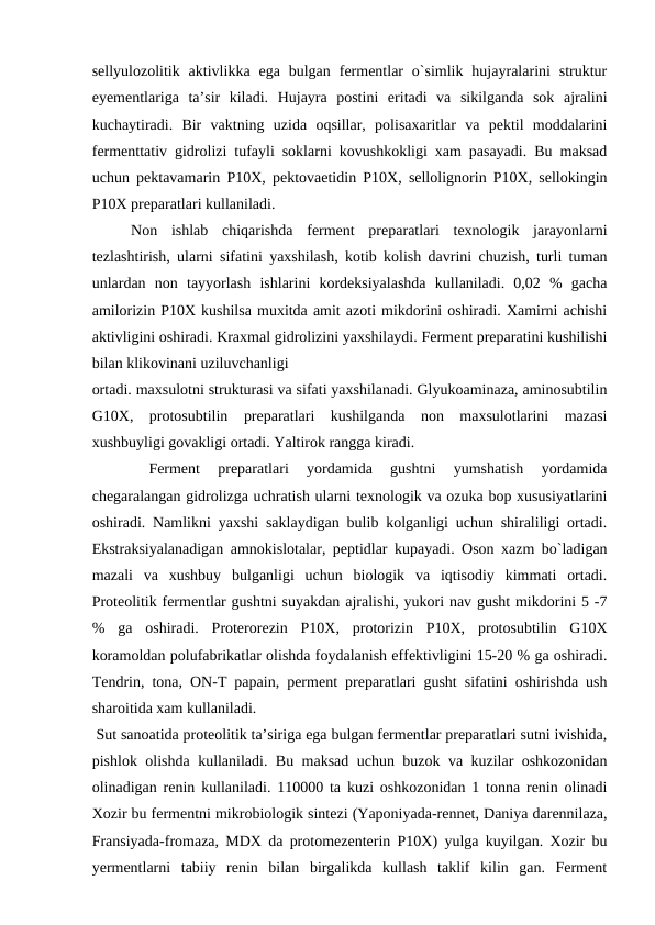 sellyulozolitik  aktivlikka  ega  bulgan  fermentlar  o`simlik  hujayralarini  struktur
eyementlariga  ta’sir  kiladi.  Hujayra  postini  eritadi  va  sikilganda  sok  ajralini
kuchaytiradi.  Bir  vaktning  uzida  oqsillar,  polisaxaritlar  va  pektil  moddalarini
fermenttativ gidrolizi tufayli soklarni kovushkokligi xam pasayadi. Bu maksad
uchun pektavamarin P10X, pektovaetidin P10X, sellolignorin P10X, sellokingin
P10X preparatlari kullaniladi.
 
Non  ishlab  chiqarishda  ferment  preparatlari  texnologik  jarayonlarni
tezlashtirish, ularni sifatini yaxshilash, kotib kolish davrini chuzish, turli tuman
unlardan  non  tayyorlash  ishlarini  kordeksiyalashda  kullaniladi.  0,02  %  gacha
amilorizin P10X kushilsa muxitda amit azoti mikdorini oshiradi. Xamirni achishi
aktivligini oshiradi. Kraxmal gidrolizini yaxshilaydi. Ferment preparatini kushilishi
bilan klikovinani uziluvchanligi 
ortadi. maxsulotni strukturasi va sifati yaxshilanadi. Glyukoaminaza, aminosubtilin
G10X,  protosubtilin  preparatlari  kushilganda  non  maxsulotlarini  mazasi
xushbuyligi govakligi ortadi. Yaltirok rangga kiradi.
 
Ferment  preparatlari  yordamida  gushtni  yumshatish  yordamida
chegaralangan gidrolizga uchratish ularni texnologik va ozuka bop xususiyatlarini
oshiradi. Namlikni yaxshi saklaydigan bulib kolganligi uchun shiraliligi ortadi.
Ekstraksiyalanadigan amnokislotalar, peptidlar kupayadi. Oson xazm bo`ladigan
mazali  va  xushbuy  bulganligi  uchun  biologik  va  iqtisodiy  kimmati  ortadi.
Proteolitik fermentlar gushtni suyakdan ajralishi, yukori nav gusht mikdorini 5 -7
%  ga  oshiradi.  Proterorezin  P10X,  protorizin  P10X,  protosubtilin  G10X
koramoldan polufabrikatlar olishda foydalanish effektivligini 15-20 % ga oshiradi.
Tendrin, tona, ON-T papain, perment preparatlari gusht sifatini oshirishda ush
sharoitida xam kullaniladi.
 Sut sanoatida proteolitik ta’siriga ega bulgan fermentlar preparatlari sutni ivishida,
pishlok olishda kullaniladi. Bu maksad uchun buzok va kuzilar oshkozonidan
olinadigan renin kullaniladi. 110000 ta kuzi oshkozonidan 1 tonna renin olinadi
Xozir bu fermentni mikrobiologik sintezi (Yaponiyada-rennet, Daniya darennilaza,
Fransiyada-fromaza, MDX da protomezenterin P10X) yulga kuyilgan. Xozir bu
yermentlarni  tabiiy  renin  bilan  birgalikda  kullash  taklif  kilin  gan.  Ferment
