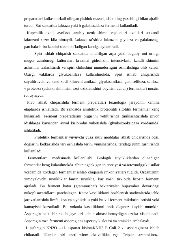 preparatlari kullash orkali olingan pishlok mazasi, sifatining yaxshiligi bilan ajralib
turadi. Sut sanoatida laktaza yoki b galaktozidaza fermenti kullaniladi.
 Kupchilik  axoli,  ayniksa  janubiy  uzok  shimol  regionlari  axolilari  sutkandi
laktozani xazm kila olmaydi. Laktaza ta’sirida laktozani glyuoza va galaktozaga
parchalash-bu kandni xazm bo`ladigan kandga aylantiradi.
Spirt ishlab chiqarish sanoatida undirilgan arpa yoki bugdoy uni urniga
mugor  zamburugi  kulturalari  kraxmal  gidrolizini  intensivlash,  kandli  shinnini
achishini tezlashtirish va spirt chikishini unumdorligini oshirilishiga olib keladi.
Oxirgi  vaktlarda  glyukoanilaza  kullanilmokda.  Spirt  ishlab  chiqarishda
suyultiruvchi va kand xosil kiluvchi amilaza, glyukoamilaza, gemiseliloza, seliloza
v proteoza (achitki shinnisini azot oziklanishini boyitish uchun) fermentlari muxim
rol uynaydi.
 Pivo  ishlab  chiqarishda  ferment  preparatlari  texnologik  jarayonni  xamma
etaplarida ishlatiladi. Bu sanoatda amilolitik proteolitik sitolitik fermentlar keng
kulaniladi.  Ferment  preparatlarini  bijgishni  yetiltirishda  tiniklashtirishda  pivon
idishlarga kuyishdan avval kislorodni yukotishda (glyukozooksidaza yordamida)
ishlatiladi.
 
Protelitik fermentlar yuvuvchi yuza aktiv moddalar ishlab chiqarishda oqsil
doglarini ketkazishda teri oshlashda terini yumshatishda, teridagi junni tushirishda
kullaniladi.
 Fermentlarni  medisinada  kullanilishi.  Biologik  suyukliklardan  olinadigan
fermentlar keng kulanilmokda. Shuningdek gen injeneriyasi va iotexnolggik usullar
yordamida xoxlagan fermentlar ishlab chiqarish imkoniyatlari tugildi. Organizmni
ximoyalovchi  suyukliklar  burun suyukligi  kuz yoshi  tirkibida  lizosin  fermenti
ajraladi.  Bu  ferment  kator  (grammusbat)  bakteriyalar  hujayralari  devoridagi
nukoplisaxaridlarni parchalagan. Kator kasalliklarni boshlanish stadiyalarida ichki
jaroxatlanishda limfa, kon va siydikda u yoki bu xil ferment mikdorini ortishi yoki
kamayishi  kuzatiladi.  Bu  xolatda  kasalliklarni  anik  diagnoz  kuyish  mumkin.
Asparagin ba’zi bir rak hujayralari uchun almashinmaydigan ozuka xisoblanadi.
Asparagin toza fermenti asparaginni aspertoy kislotasi va amiakka archalaydi.
 L asfaragin KN2O -->L aspartat kislotaKNH3 E Coli 2 xil asparaginaza ishlab
chikaradi.  Ulardan  biri  anetilimfom  aktivdlikka  ega.  Tripsin  streptokinoza
