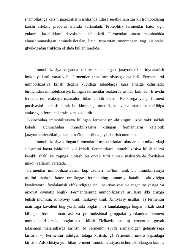 shamollashga karshi jaraoxatlarni ishlashda lidaza sereblolizin xar xil trombozlarag
karshi  effektiv  preparat  sifatida  kullaniladi.  Proteolitik  fermentlar  kator  ogir
yukumli  kasalliklarni  davolashda  ishlatiladi.  Fermentlar  sanoat  masshtabida
almashinmaydigan  aminokislotalar,  lizin,  tripatofan  tuyinmagan  yog  kislotalar
glyukozadan fruktoza olishda kullanilmokda. 
Immobilizasiya  deganda  tuxtovsiz  ketadigan  jarayonlardan  foydalanish
imkoniyatlarni  yaratuvchi  fermentlar  transformasiyasiga  aytiladi.  Fermentlarni
immobilizasiya  kilish  degani  kuyidagi  sabablarga  kura  amalga  oshiriladi:
birinchidan immobilizasiya kilingan fermentlar reaktorda ushlab kolinadi. Eruvchi
ferment  esa  reaksiya  maxsuloti  bilan  chikib  ketadi.  Reaktorga  yangi  ferment
porsiyasini  kushish  kerak  bu  kimmatga  tushadi,  kolaversa  maxsulot  tarkibiga
aralashgan ferment keraksiz maxsulotdir.
 Ikkinchidan immobilizasiya kilingan ferment  uz aktivligini  uzok vakt  saklab
koladi.  Uchinchidan  immobilizasiya  kilingan  fermentlarni  katalotik
jarayonlarnietablariga karab ma’lum tartibda joylashtirish mumkin.
 
Immobilizasiya kilingan fermentlarni ushbu sifatlari ulardan kup mikdordagi
substratni kayta ishlashda kul keladi. Fermentlarni immobilizasiya kilish ularni
kerakli  shakl  va xajmga tuplash  bu orkali  turli  tuman maksadlarda foydalani
imkoniyatlarini yaratadi.
 Fermentlar  immobilizasiyasini  kup  usullari  ma’lum.  anik  bir  immobilizasiya
usulini  tanlash  kator  omillarga:  fermentning  umumiy  katalitik  aktivligiga
katalizatorni foydalanish effektivligiga uni inaktivasiyasi va regenirasiyasiga va
nixoyat  kiymatig  boglik.  Fermentlarning  immobilizasiya  usullarni  ikki  gruxga
bulish mumkin: kimyoviy usul, fizikaviy usul. Ximyaviy usullar: a) fermentni
matrisaga kovalent bog yordamida boglash, b) kundalangiga boglar orkali xosil
kilingan  ferment  matrisasi  va  polifunksional  gruppalar  yordamida  fenment
molukulalari  orasida  boglar  xosil  kilish.  Fizikaviy usul:  a)  fermentlani  govak
tolasimon materiallarga kiritish. b) Fermentni suvda erimaydigan gelmatrisaga
kiritish.  v)  Fermentni  eshilgan  tolaga  kiritish.  g)  Fermentni  mikro  kapsulaga
kiritish. Adsorbisiya yuli bilan ferment immobilizasiyasi uchun aktivlangan kumir,
