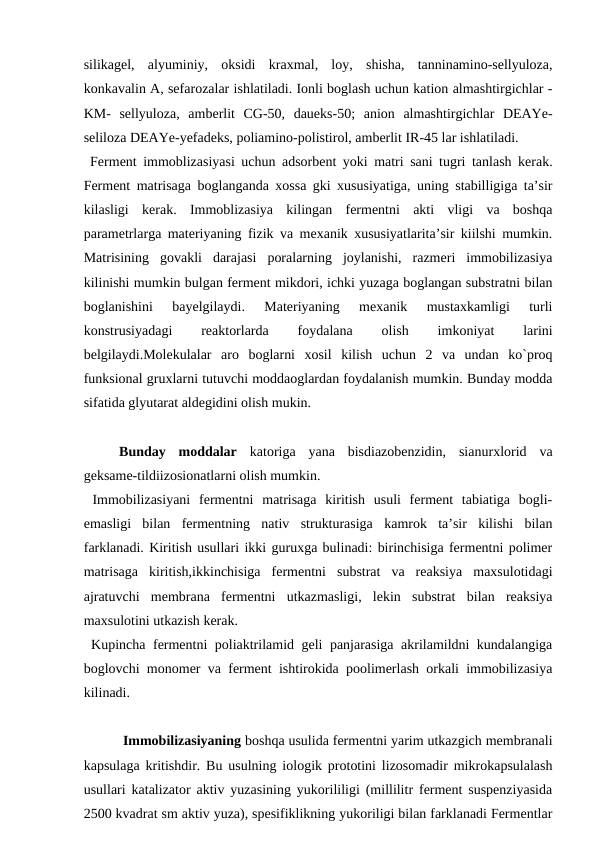 silikagel,  alyuminiy,  oksidi  kraxmal,  loy,  shisha,  tanninamino-sellyuloza,
konkavalin A, sefarozalar ishlatiladi. Ionli boglash uchun kation almashtirgichlar -
KM-  sellyuloza,  amberlit  CG-50,  daueks-50;  anion  almashtirgichlar  DEAYe-
seliloza DEAYe-yefadeks, poliamino-polistirol, amberlit IR-45 lar ishlatiladi.
 Ferment immoblizasiyasi uchun adsorbent yoki matri sani tugri tanlash kerak.
Ferment matrisaga boglanganda xossa gki xususiyatiga, uning stabilligiga ta’sir
kilasligi  kerak.  Immoblizasiya  kilingan  fermentni  akti  vligi  va  boshqa
parametrlarga materiyaning fizik va mexanik xususiyatlarita’sir kiilshi mumkin.
Matrisining  govakli  darajasi  poralarning  joylanishi,  razmeri  immobilizasiya
kilinishi mumkin bulgan ferment mikdori, ichki yuzaga boglangan substratni bilan
boglanishini  bayelgilaydi.  Materiyaning  mexanik  mustaxkamligi  turli
konstrusiyadagi
 
reaktorlarda
 
foydalana
 
olish
 
imkoniyat
 
larini
belgilaydi.Molekulalar  aro  boglarni  xosil  kilish  uchun  2  va  undan  ko`proq
funksional gruxlarni tutuvchi moddaoglardan foydalanish mumkin. Bunday modda
sifatida glyutarat aldegidini olish mukin. 
 
Bunday  moddalar katoriga  yana  bisdiazobenzidin,  sianurxlorid  va
geksame-tildiizosionatlarni olish mumkin.
 Immobilizasiyani  fermentni  matrisaga  kiritish  usuli  ferment  tabiatiga  bogli-
emasligi  bilan  fermentning  nativ  strukturasiga  kamrok  ta’sir  kilishi  bilan
farklanadi. Kiritish usullari ikki guruxga bulinadi: birinchisiga fermentni polimer
matrisaga  kiritish,ikkinchisiga  fermentni  substrat  va  reaksiya  maxsulotidagi
ajratuvchi  membrana  fermentni  utkazmasligi,  lekin  substrat  bilan  reaksiya
maxsulotini utkazish kerak.
 Kupincha fermentni poliaktrilamid geli panjarasiga akrilamildni kundalangiga
boglovchi monomer va ferment ishtirokida poolimerlash orkali immobilizasiya
kilinadi.
 Immobilizasiyaning boshqa usulida fermentni yarim utkazgich membranali
kapsulaga kritishdir. Bu usulning iologik prototini lizosomadir mikrokapsulalash
usullari katalizator aktiv yuzasining yukorililigi (millilitr ferment suspenziyasida
2500 kvadrat sm aktiv yuza), spesifiklikning yukoriligi bilan farklanadi Fermentlar
