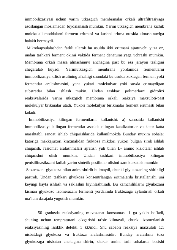 immobilizasiyasi  uchun  yarim  utkazgich  membranalar  orkali  ultrafiltrasiyaga
asoslangan moslamadan foydalanaish mumkin. Yarim utkazgich membrana kichik
molekulali moddalarni ferment eritmasi va kushni eritma orasida almashinuviga
halakit bermaydi. 
 Mikrokapsulalashdan farkli ularok bu usulda ikki eritmani ajratuvchi yuza oz,
undan tashkari ferment okimi vaktida ferment denaturasiyaga uchrashi mumkin.
Membrana  orkali  massa  almashinuvi  anchagina  past  bu  esa  jarayon  tezligini
chegaralab  kuyadi.  Yarimutkazgich  membrana  yordamida  fermentlarni
immobilizasiya kilish usulining afzalligi shundaki bu usulda xoxlagan ferment yoki
fermentlar  aralashmasini,  yana  yukari  molekulyar  yoki  suvda  erimaydigan
substratlar  bilan  ishlash  mukin.  Undan  tashkari  polimerlarni  gidrolizi
reaksiyalarida  yarim  utkazgich  membrana  orkali  reaksiya  maxsuloti-past
molekulyar brikmalar utadi. Yukori molekulyar birikmalar ferment eritmasti bilan
koladi.
 Immobilizasiya  kilingan  fermentlarni  kullanishi:  a)  sanoatda  kullanishi
immobilizasiya kilingan fermentlar asosida olingan katalizatorlar va kator katta
masshtabli sanoat  ishlab chiqarishlarida kullanilmokda Bunday muxim sohalar
katoriga makkajuxori kraxmalidan fruktoza mikdori yukori bulgan sirok ishlab
chiqarish, rasiomat aralashmalari ajratish yuli bilan L- amino kislotalar ishlab
chiqarishni  olish  mumkin.  Undan  tashkari  immobilizasiya  kilingan
penisillinasilazani kullab yarim sintetik pesilinlar olishni xam kursatish mumkin
 Saxarozani glyukoza bilan aolmashtirib bulmaydi, chunki glyukozaning shirinligi
pastrok. Undan tashkari glyukoza konsentrlangan eritmalarda kristallanishi  uni
keyingi kayta ishlash va saklashni kiyinlashtiradi. Bu kamchiliklarni glyukozani
kisman glyukozo izomerazani fermenti yordaimda fruktozaga aylantirish orkali
ma’lum darajada yugotish mumkin.
 50  gradusda  reaksiyaning  muvozanat  konstantasi  1  ga  yakin  bo`ladi,
shuning  uchun  tempraturani  o`zgarishi  ta’sir  kilmaydi,  chunki  izomerlanish
reaksiyasining  issiklik  defekti  1  kkmol.  Shu  sababli  reaksiya  maxsuloti  1:1
nisbatdagi  glyukoza  va  fruktoza  aralashmasidir.  Bunday  aralashma  toza
glyukozaga  nisbatan  anchagina  shirin,  shakar  urnini  turli  sohalarda  bosishi
