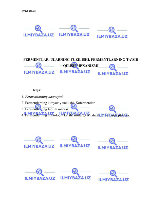 Ilmiybaza.uz 
 
 
 
 
 
 
 
 
FERMENTLAR, ULARNING TUZILISHI. FERMENTLARNING TA’SIR 
QILISH MEXANIZMI 
 
 
 
             Reja: 
1. Fermentlarning ahamiyati  
2. Fermentlarning kimyoviy tuzilishi. Kofermentlar. 
3. Fermentlarning faollik markazi 
4. Fermentlarning nobiologik katalizatorlarga o’xshashligi va farqli jihatlari. 
 
 
 
 
 
 
 
 
 
 
 
 
 
