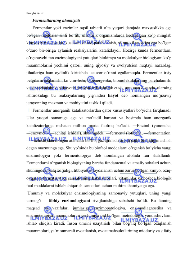 Ilmiybaza.uz 
 
Fermentlarning ahamiyati  
Fermentlar yoki enzimlar oqsil tabiatli o’ta yuqori darajada maxsuslikka ega 
bo’lgan moddalar sinfi bo’lib, ular tirik organizmlarda kechadigan ko’p minglab 
kimyoviy reaksiyalar, xususan, sintez, parchalanish, xilma-xil tavsifiga ega bo’lgan 
o’zaro bir-biriga aylanish reaksiyalarini katalizlaydi. Hozirgi kunda fermentlarni 
o’rganuvchi fan enzimologiyani yutuqlari biokimyo va molekulyar biologiyani ko’p 
muammolarini yechimi qatori, uning qiyosiy va evolyutsion nuqtayi nazardagi 
jihatlariga ham oydinlik kiritishda ustuvor o’rinni egallamoqda. Fermentlar irsiy 
belgilarni saqlanishi, ko’chirilishi, bioenergetika, biomolekulalarning parchalanishi 
va sintezlanishi kabi hayotiy jarayonlarda ishtirok etadi, umuman olganda, ularning 
ishtirokidagi bu reaksiyalarning yig’indisi hayot deb nomlangan mo’jizaviy 
jarayonning mazmun va mohiyatini tashkil qiladi.  
Fermentlar anorganik katalizatorlardan qator xususiyatlari bo’yicha farqlanadi. 
Ular yuqori samaraga ega va mo’tadil harorat va bosimda ham anorganik 
katalizatorlarga nisbatan million marta faolroq bo’ladi. ―Enzim‖ (yunoncha, 
―enzyme‖ – ―achitqi ichida‖), shuningdek, ―ferment‖ (lotincha, ―fermentation‖ 
– ―achish‖)dan olingan atamalar bo’lib, gaz ajralishi orqali sodir bo’ladigan achish 
degan mazmunga ega. Shu yo’sinda bu biofaol moddalarni o’rganish bo’yicha yangi 
enzimologiya yoki fermentologiya deb nomlangan alohida fan shakllandi. 
Fermentlarni o’rganish biologiyaning barcha fundamental va amaliy sohalari uchun, 
shuningdek, xalq xo’jaligi, tibbiyotda foydalanish uchun zarur bo’lgan kimyo, oziq-
ovqat va farmatsevtika sanoatitining katalizatorlari, vitaminlar va boshqa biologik 
faol moddalarni ishlab chiqarish sanoatlari uchun muhim ahamiyatga ega.  
 Umumiy va molekulyar enzimologiyaning zamonaviy yutuqlari, uning yangi 
tarmog’i ‒ tibbiy enzimologiyani rivojlanishiga sababchi bo’ldi. Bu fanning 
maqsad va vazifalari jumlasiga enzimopatologiya, enzimodiagnostika va 
enzimoterapiya muammolarini yechimiga oid bo’lgan metodologik yondashuvlarni 
ishlab chiqish kiradi. Inson umrini uzaytirish bilan bog’liq bo’lgan oziqlanish 
muammolari, ya‘ni samarali ovqatlanish, ovqat mahsulotlarining miqdoriy va sifatiy 
