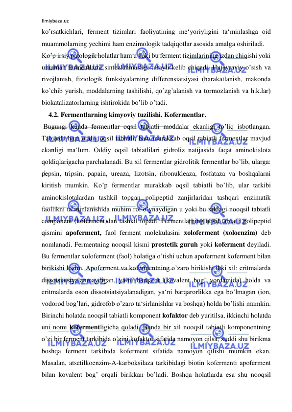 Ilmiybaza.uz 
 
ko’rsatkichlari, ferment tizimlari faoliyatining me‘yoriyligini ta‘minlashga oid 
muammolarning yechimi ham enzimologik tadqiqotlar asosida amalga oshiriladi.  
Ko’p irsiy patologik holatlar ham u yoki bu ferment tizimlarining izdan chiqishi yoki 
umuman fermentlarni sintezlanmasligi tufayli kelib chiqadi. Hujayraviy o’sish va 
rivojlanish, fiziologik funksiyalarning differensiatsiyasi (harakatlanish, makonda 
ko’chib yurish, moddalarning tashilishi, qo’zg’alanish va tormozlanish va h.k.lar) 
biokatalizatorlarning ishtirokida bo’lib o’tadi.  
    4.2. Fermentlarning kimyoviy tuzilishi. Kofermentlar.  
 Bugungi kunda fermentlar oqsil tabiatli moddalar ekanligi to’liq isbotlangan. 
Tabiatda ham oddiy oqsil tabiatli, ham murakkab oqsil tabiatli fermentlar mavjud 
ekanligi ma‘lum. Oddiy oqsil tabiatlilari gidroliz natijasida faqat aminokislota 
qoldiqlarigacha parchalanadi. Bu xil fermentlar gidrolitik fermentlar bo’lib, ularga: 
pepsin, tripsin, papain, ureaza, lizotsin, ribonukleaza, fosfataza va boshqalarni 
kiritish mumkin. Ko’p fermentlar murakkab oqsil tabiatli bo’lib, ular tarkibi 
aminokislotalardan tashkil topgan polipeptid zanjirlaridan tashqari enzimatik 
faollikni ta‘minlanishida muhim rol o’ynaydigan u yoki bu xildagi nooqsil tabiatli 
component (koferment)dan tashkil topadi. Fermentlarning oqsil tabiatli polipeptid 
qismini apoferment, faol ferment molekulasini xoloferment (xoloenzim) deb 
nomlanadi. Fermentning nooqsil kismi prostetik guruh yoki koferment deyiladi. 
Bu fermentlar xoloferment (faol) holatiga o’tishi uchun apoferment koferment bilan 
birikishi lozim. Apoferment va kofermentning o’zaro birikishi ikki xil: eritmalarda 
dissotsiatsiyalanmaydigan, ya‘ni barqaror (kovalent bog’ yordamida) holda va 
eritmalarda oson dissotsiatsiyalanadigan, ya‘ni barqarorlikka ega bo’lmagan (ion, 
vodorod bog’lari, gidrofob o’zaro ta‘sirlanishlar va boshqa) holda bo’lishi mumkin. 
Birinchi holatda nooqsil tabiatli komponent kofaktor deb yuritilsa, ikkinchi holatda 
uni nomi kofermentligicha qoladi. Bunda bir xil nooqsil tabiatli komponentning 
o’zi bir ferment tarkibida o’zini kofaktor sifatida namoyon qilsa, xuddi shu birikma 
boshqa ferment tarkibida koferment sifatida namoyon qilishi mumkin ekan. 
Masalan, atsetilkoenzim-A-karboksilaza tarkibidagi biotin kofermenti apoferment 
bilan kovalent bog’ orqali birikkan bo’ladi. Boshqa holatlarda esa shu nooqsil 
