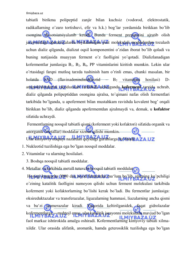 Ilmiybaza.uz 
 
tabiatli birikma polipeptid zanjir bilan kuchsiz (vodorod, elektrostatik, 
radikallarning o’zaro tortishuvi, efir va h.k.) bog’lar yordamida birikkan bo’lib 
osongina dissotsiatsiyalanib ketadi. Bunda ferment preparatini ajratib olish 
jarayonidagi operatsiyalarda foydalanilgan past molekulali moddalardan tozalash 
uchun dializ qilganda, dializat oqsil komponentini o’zidan iborat bo’lib qoladi va 
buning natijasida muayyan ferment o’z faolligini yo’qotadi. Dializlanadigan 
kofermentlar jumlasiga B1, B2, B6, PP vitaminlarini kiritish mumkin. Lekin ular 
o’rtasidagi farqni mutloq tarzda tushinish ham o’rinli emas, chunki masalan, bir 
holatda 
FAD 
(flavinadenindinukleotid 
‒ 
B2 
vitaminini 
hosilasi) 
D-
aminokislotalarini oksidazalari tarkibida uchraganda koferment tarzida uchrab, 
dializ qilganda polipeptiddan osongina ajralsa, to’qimani nafas olish fermentlari 
tarkibida bo’lganda, u apoferment bilan mustahkam ravishda kovalent bog’ orqali 
birikkan bo’lib, dializ qilganda apofermentdan ajralmaydi va, demak, u kofaktor 
sifatida uchraydi.  
 Fermentlarning nooqsil tabiatli qismi (koferment yoki kofaktori) sifatida organik va 
anorganik (metallar) moddalar xizmat qilishi mumkin.  
Ular kimyoviy nuqtayi nazardan quyidagi guruhlarga bo’linadi:  
1. Nukleotid tuzilishiga ega bo’lgan nooqsil moddalar.  
2. Vitaminlar va ularning hosilalari.  
3. Boshqa nooqsil tabiatli moddalar.  
4. Metallar va tarkibida metall tutuvchi nooqsil tabiatli moddalar.  
 Hozirgi kungacha 3000 dan ziyod fermentlar ma‘lum bo’lib, ularning ko’pchiligi 
o’zining katalitik faolligini namoyon qilishi uchun ferment molekulasi tarkibida 
koferment yoki kofaktorlarning bo’lishi kerak bo’ladi. Bu fermentlar jumlasiga: 
oksireduktazalar va transferazalar, ligazalarning hammasi, liazalarning ancha qismi 
va ba‘zi izomerazalar kiradi. Yuqorida keltirilganidek, faqat gidrolazalar 
kofermentlarga ―muhtoj‖ emas, ular katalitik jarayonni molekulada mavjud bo’lgan 
faol markaz ishtirokida amalga oshiradi. Kofermentlarning kimyoviy tabiati xilma-
xildir. Ular orasida alifatik, aromatik, hamda geterosiklik tuzilishga ega bo’lgan 
