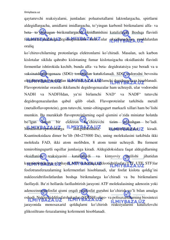 Ilmiybaza.uz 
 
qaytaruvchi reaksiyalarni, jumladan: poluatsetallarni laktonlargacha, spirtlarni 
aldegidlargacha, amidlarni imidlargacha, to’yingan karbonil birikmalarni alfa- va 
beta- to’yinmagan birikmalargacha oksidlanishini katalizlaydi. Boshqa flavinli 
fermentlar jumlasiga degidrogenazalar  kirib,  ular  oksidlanadigan  moddalardan  
oraliq 
ko’chiruvchilarning protonlariga elektronlarni ko’chiradi. Masalan, uch karbon 
kislotalar siklida qahrabo kislotaning fumar kislotasigacha oksidlanishi flavinli 
fermentlar ishtirokida kechib, bunda alfa- va beta- degidratatsiya yuz beradi va u 
suksinatdegidrogenaza (SDG) tomonidan katalizlanadi. SDG vodorodni bevosita 
oksidlanadigan moddadan uzib oladi, ya‘ni u birlamchi degidrogenaza hisoblanadi. 
Flavoproteinlar orasida ikkilamchi degidrogenazalar ham uchraydi, ular vodorodni 
NADH 
va 
NADFHdan, 
ya‘ni 
birlamchi 
NAD+ 
va 
NADF+ 
tutuvchi 
degidrogenazalardan 
qabul 
qilib 
oladi. 
Flavoproteinlar 
tarkibida 
metall 
(metalloflavoprotein), gem tutuvchi, temir-oltingugurt markazli xillari ham bo’lishi 
mumkin. Bu murakkab flavoproteinlarning oqsil qismini o’zida miniatur holatda 
bo’lgan 
butun 
bir 
elektron 
ko’chiruvchi 
tizim 
joylashgan 
bo’ladi. 
Metalloflavoproteinlarga 
aldegidoksidaza, 
ksantinoksidazalar 
kiradi. 
Ksantinoksidaza dimer bo’lib (M=275000 Da), uning molekulasini tarkibida ikki 
molekula FAD, ikki atom molibden, 8 atom temir uchraydi. Bu ferment 
temiroltingugurtli oqsillar jumlasiga kiradi. Aldegidoksidaza faqat aldegidlarning 
oksidlanish 
reaksiyasini 
katalizlaydi 
va 
kimyoviy 
tuzilishi 
jihatidan 
ksantinoksidazaga o’xshaydi.ATF va boshqa nukleotidtrifosfat (TTF, UTF, STF)lar 
fosfotransferazalarning kofermentlari hisoblanadi, ular fosfat kislota qoldig’ini 
nukleozidtrifosfatlardan boshqa birikmalarga ko’chiradi va bu birikmalarni 
faollaydi. Ba‘zi hollarda faollashtirish jarayoni ATF molekulasining adenozin yoki 
adenozinmonofosfat qismi orqali pirofosfat guruhni ko’chirish yo’li bilan amalga 
oshadi. Nukleoziddifosfatshakarlar (NDFSH) oligo- va polisaxaridlarning biosintezi 
jarayonida monosaxarid qoldiqlarni ko’chirish reaksiyalarini katalizlovchi 
glikoziltrans-ferazalarning kofermenti hisoblanadi.  
