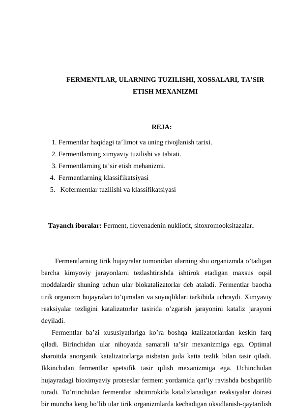 FERMENTLAR, ULARNING TUZILISHI, XOSSALARI, TA’SIR
ETISH MEXANIZMI
REJA:
1. Fermentlar haqidagi ta’limot va uning rivojlanish tarixi.
2. Fermentlarning ximyaviy tuzilishi va tabiati.
3. Fermentlarning ta’sir etish mehanizmi.
4. Fermentlarning klassifikatsiyasi
5.  Kofermentlar tuzilishi va klassifikatsiyasi
Tayanch iboralar: Ferment, flovenadenin nukliotit, sitoxromooksitazalar.
Fermentlarning tirik hujayralar tomonidan ularning shu organizmda o’tadigan
barcha  kimyoviy  jarayonlarni  tezlashtirishda  ishtirok  etadigan  maxsus  oqsil
moddalardir shuning uchun ular biokatalizatorlar deb ataladi. Fermentlar baocha
tirik organizm hujayralari to’qimalari va suyuqliklari tarkibida uchraydi. Хimyaviy
reaksiyalar  tezligini  katalizatorlar  tasirida  o’zgarish  jarayonini  kataliz  jarayoni
deyiladi.
Fermentlar  ba’zi  xususiyatlariga  ko’ra  boshqa  ktalizatorlardan  keskin  farq
qiladi.  Birinchidan  ular  nihoyatda  samarali  ta’sir  mexanizmiga  ega.  Optimal
sharoitda anorganik katalizatorlarga nisbatan juda katta tezlik bilan tasir qiladi.
Ikkinchidan  fermentlar  spetsifik  tasir  qilish  mexanizmiga  ega.  Uchinchidan
hujayradagi bioximyaviy protseslar ferment yordamida qat’iy ravishda boshqarilib
turadi.  Тo’rtinchidan fermentlar ishtimrokida katalizlanadigan reaksiyalar doirasi
bir muncha keng bo’lib ular tirik organizmlarda kechadigan oksidlanish-qaytarilish
