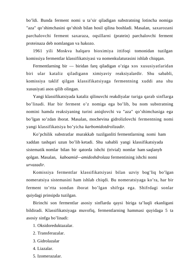 bo’ldi. Bunda ferment  nomi u ta’sir qiladigan substratning lotincha nomiga
"aza" qo’shimchasini qo’shish bilan hosil qilina boshladi. Masalan, saxarozani
parchalovchi  ferment  saxaraza,  oqsillarni  (pratein)  parchalovchi  ferment
proteinaza deb nomlangan va hakozo.
1961  yili  Moskva  halqaro  bioximiya  ittifoqi  tomonidan  tuzilgan
komissiya fermentlar klassifikatsiyasi va nomenkulaturasini ishlab chiqqan.
Fermentlarning bir — biridan farq qiladigan o’ziga  xos  xususiyatlaridan
biri  ular  kataliz  qiladigann  ximiyaviy  reaksiyalardir.  Shu  sababli,
komissiya  taklif  qilgan  klassifikatsiyaga  fermentning  xuddi  ana  shu
xususiyati asos qilib olingan.
Yangi klassifikatsiyada kataliz qilinuvchi reakdiyalar turiga qarab sinflarga
bo’linadi.  Har  bir  ferment  o’z  nomiga  ega  bo’lib,  bu  nom  substratning
nomini hamda reaksiyaning turini aniqlovchi va "aza" qo’shimchasiga ega
bo’lgan so’zdan iborat. Masalan, mochevina gidrolizlovchi  fermentning nomi
yangi klassifikatsiya bo’yicha karbomidotdrolizadir.
Ko’pchilik  substratlar  murakkab  tuzilganliti fermentlarning  nomi  ham  
xaddan  tashqari  uzun  bo’lib ketadi.  Shu  sababli  yangi  klassifikatsiyada  
sistematik nomlar  bilan  bir  qatorda  ishchi  (trivial)  nomlar  ham saqlanyb 
qolgan. Masalan,   kaboamid—amidoshdrolaza fermentining ishchi nomi 
urvazadir.
Komissiya  fermentlar  klassifikatsiyasi  bilan  uzviy  bog’liq  bo’lgan
nomeratsiya sistemasini ham ishlab chiqdi. Bu nomeratsiyaga ko’ra, har bir
ferment  to’rtta  sondan  iborat  bo’lgan  shifrga  ega.  Shifrdagi  sonlar
quiydagi prinsipda tuzilgan.
Birinchi  son  fermentlar  asosiy  sinflarda  qaysi  biriga  ta’luqli  ekanligani
bildiradi.  Klassifikatsiyaga  muvofiq,  fermentlarning  hammasi  quyidaga  5  ta
asosiy sinfga bo’linadi:
1. Oksidoreduktazalar.
2. Тransferazalar.
3. Gidrolazalar
4. Liazalar.
5. Izomerazalar.
