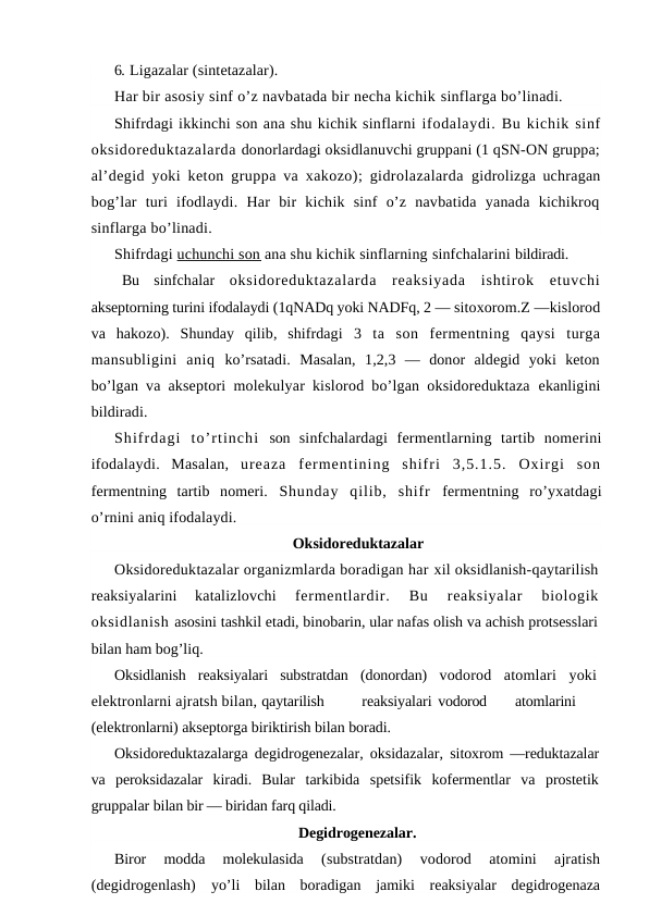 6. Ligazalar (sintetazalar).
Har bir asosiy sinf o’z navbatada bir necha kichik sinflarga bo’linadi.
Shifrdagi ikkinchi son ana shu kichik sinflarni ifodalaydi. Bu kichik sinf
oksidoreduktazalarda donorlardagi oksidlanuvchi gruppani (1 qSN-ON gruppa;
al’degid yoki keton gruppa va xakozo); gidrolazalarda  gidrolizga uchragan
bog’lar  turi  ifodlaydi.  Har  bir  kichik  sinf  o’z  navbatida  yanada  kichikroq
sinflarga bo’linadi.
Shifrdagi uchunchi son  ana shu kichik sinflarning sinfchalarini bildiradi.
Bu  sinfchalar  oksidoreduktazalarda  reaksiyada  ishtirok  etuvchi
akseptorning turini ifodalaydi (1qNADq yoki NADFq, 2 — sitoxorom.Z —kislorod
va  hakozo).  Shunday  qilib,  shifrdagi  3  ta  son  fermentning  qaysi  turga
mansubligini  aniq  ko’rsatadi.  Masalan,  1,2,3  —  donor  aldegid  yoki  keton
bo’lgan  va akseptori molekulyar kislorod bo’lgan oksidoreduktaza  ekanligini
bildiradi.
Shifrdagi  to’rtinchi son sinfchalardagi  fermentlarning  tartib  nomerini
ifodalaydi.  Masalan,  ureaza  fermentining  shifri  3,5.1.5.  Oxirgi  son
fermentning  tartib  nomeri. Shunday  qilib,  shifr  fermentning  ro’yxatdagi
o’rnini aniq ifodalaydi.
Oksidoreduktazalar
Oksidoreduktazalar organizmlarda boradigan har xil oksidlanish-qaytarilish
reaksiyalarini  katalizlovchi
 fermentlardir.  Bu  reaksiyalar  biologik
oksidlanish asosini tashkil etadi, binobarin, ular nafas olish va achish protsesslari
bilan ham bog’liq.
Oksidlanish  reaksiyalari  substratdan  (donordan)  vodorod  atomlari  yoki
elektronlarni ajratsh bilan, qaytarilish
reaksiyalari vodorod
atomlarini
(elektronlarni) akseptorga biriktirish bilan boradi. 
Oksidoreduktazalarga degidrogenezalar, oksidazalar,  sitoxrom —reduktazalar
va  peroksidazalar  kiradi.  Bular  tarkibida  spetsifik  kofermentlar  va  prostetik
gruppalar bilan bir — biridan farq qiladi.
Degidrogenezalar.
Biror  modda  molekulasida
 (substratdan)  vodorod  atomini  ajratish
(degidrogenlash)  yo’li  bilan  boradigan  jamiki  reaksiyalar  degidrogenaza

