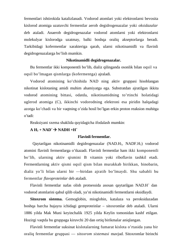 fermentlari ishtirokida katalizlanadi. Vodorod atomlari yoki elektronlarni bevosita
kislorod atomiga uzatuvchi fermentlar aerob degidrogenazalar yoki oksidazalar
deb  ataladi.  Anaerob  degidrogenazalar  vodorod  atomlarni  yoki  elektronlarni
molekulyar  kislorodga  uzatmay,  balki  boshqa  oraliq  akseptorlarga  beradi.
Тarkibidagi  kofermentlar  xarakteriga  qarab,  ularni  nikotinamidli  va  flavinli
degidrogenazalarga bo’lish mumkin.
Nikotinamidli degidrogenazalar.
Bu fermentlar ikki komponentli bo’lib, dializ qilinganda osonlik bilan oqsil va
oqsil bo’lmagan qismlarga (kofermentga) ajraladi.
Vodorod  atomining  ko’chishida  NAD  ning  aktiv  gruppasi  hisoblangan
nikotinat kislotaning amidi muhim  ahamiyatga ega. Substratdan ajratilgan ikkita
vodorod  atomining  bittasi,  odatda,  nikotinamidning  to’rtinchi  holatidagi
uglerod  atomiga  (C),  ikkinchi  vodorodning  elektroni  esa  piridin halqadagi
azotga ko’chadi va bir vaqtning o’zida hosil bo’lgan erkin proton reaksion muhitga
o’tadi:
Reaksiyani sxema shaklida quyidagicha ifodalash mumkin: 
A H2 + NAD+  NADH +H+
Flavinli fermentlar.
 Qaytarilgan  nikotinamidli  degidrogenazalar  (NAD.H2,  NADF.H2)  vodorod
atomini flavinli fermentlarga o’tkazadi. Flavinli fermentlar ham ikki komponentli
bo’lib,  ularning  aktiv  qismini  B vitamin  yoki  riboflavin  tashkil  etadi.
Fermentlarning  aktiv qismi oqsil qism bilan murakkab birikkan,  binobarin,
dializ  yo’li  bilan  ularni  bir  —biridan  ajratib  bo’lmaydi.  Shu  sababli  bu
fermentlar flavoproteinlar deb ataladi. 
Flavinli fermentlar nafas olish protsessida asosan qaytarilgan NAD.H+ dan
vodorod atomlarini qabul qilib oladi, ya’ni nikotinamidli fermentlarni oksidlaydi. 
Sitoxrom  sistema. Gemoglobin,  mioglobin,  katalaza  va  peroksidazadan
boshqa barcha hujayra ichidagi gemproteinlar – sitoxromlar deb ataladi.  Ularni
1886 yilda Mak Muni keyinchalik 1925 yilda Keylin tomonidan kashf etilgan.
Hozirgi vaqtda bu gruppaga kiruvchi 20 dan ortiq birikmalar aniqlangan.  
Flavinli fermentlar suksinat kislotalarning fumarat kislota o’rtasida yana bir
oraliq fermentlar gruppasi — sitoxrom sistemasi mavjud. Sitoxromlar birinchi
