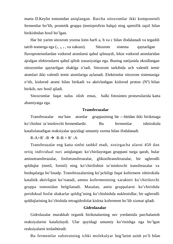 marta D.Keylin tomonidan  aniqlangan. Barcha sitoxromlar ikki komponentli
fermentlar bo’lib, prostetik gruppa (temirprofirin halqa) ning spetsifik oqsil bilan
birikishidan hosil bo’lgan.
Har bir yarim sitoxrom yozma lotin harfi a, b va c bilan ifodalanadi va tegashli
tatrib nomerga ega (1, 2, 3 , va xakozo).
Sitoxrom
sistema
qaytarilgan
flavoproteinnlardan vodorod atomlarni qabul qilmaydi, lekin vodorod atomlaridan
ajralgan elektronlarni qabul qilish xususiyatiga ega. Buning natijasida oksidlangan
sitoxromlar  qaytarilgan  shaklga  o’tadi.  Sitoxrom  tarkibida  uch  valentli  temir
atomlari ikki valentli temir atomlariga aylanadi. Elektronlar sitoxrom sistemasiga
o’tib, kislorod  atomi bilan birikadi va aktivlashgan kislorod proton (Nq) bilan
birikib, suv hosil qiladi.
Sitoxromlar  faqat  nafas  olish  emas,   balki fotosintez protsesslarida katta
ahamiyatga ega.
Тransferazalar
Тransferazalar   ma’lum   atomlar   gruppasining bir —biridan ikki birikmaga
ko’chishni  ta’minlovchi fermentlardir.
 Bu     fermentlar     ishtirokida
katalizlanadigan reaksiyalar quyidagi umumiy sxema bilan ifodalanadi.
R-A+R' -B   R-B + R' -A
Тransferazalar eng katta sinfni tashkil etadi,  xozirgacha ularni 450 dan
ortiq individual  turi  aniqlangan: ko’chirilayotgan gruppani turga qarab, bular
aminotransferazalar,  fosfotransferazalar,  glikoziltransferazalar,  bir  uglerodli
qoldiqlar  (metil,  formil)  ning  ko’chirilishini  ta’minlovchi  transferazalar  va
boshqalarga bo’linadp. Тransferazalarning ko’pchiligi faqat koferment ishtirokida
katalitik aktivligini ko’rsatadi,  ammo kofermentning xarakteri ko’chiriluvchi
gruppa  tomonidan  belgilanadi.  Masalan,  amin  gruppalarni  ko’chirishda
peridoksal fosfat shakarlar qoldig’ining ko’chishishda nukleotidlar, bir uglerodli
qoldiqlarining ko’chishida tetragidrofolat kislota koferment bo’lib xizmat qiladi.
Gidrolazalar
Gidrolazalar  murakkab organik birikmalarning suv yordamida parchalanish
reaksiyalarini  katalizlaydi.  Ular  quyidagi  umumiy  ko’rinishga  ega  bo’lgan
reaksiyalarni tezlashtiradi:
Bu fermentlar substratning ichki molekulyar  bog’larini uzish yo’li bilan
