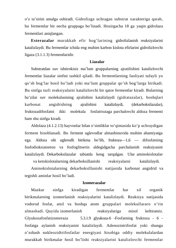 o’z ta’sirini amalga oshiradi.  Gidrolizga uchragan substrat xarakteriga qarab,
bu  fermentlar bir necha gruppaga bo’linadi. Hozirgacha 18 ga  yaqin gidrolaza
fermentlari aniqlangan.
Esterazalar  murakkab  efir  bog’larining  gidrolizlanish  reaksiyalarini
katalizlaydi. Bu fermentlar ichida eng muhim karbon kislota efirlarini gidrolizlovchi
ligaza (3.1.1.3) fermentlaridir.
Liazalar
Substratdan suv ishtirokisiz ma’lum gruppalarning  ajratilishini  katalizlovchi
fermentlar liazalar sinfini tashkil qiladi. Bu fermentlarning faoliyati tufayli yo
qo’sh bog’lar hosil bo’ladi yoki ma’lum gruppalar qo’sh bog’larga birikadi.
Bu sinfga turli reaksiyalarni katalizlovchi bir qator fermentlar kiradi. Bularning
ba’zilar  suv  molekulasining  ajralishini  katalizlaydi  (gidratazalar),  boshqlari
karbonat
 
angidridning
 ajralishini
 katalizlaydi,
 (dekarboksilazalar),
fruktozadifosfatni   ikki   molekula   fosfatriozaga parchalovchi aldoza fermenti
ham shu sinfga kiradi.
Aldolaza (4.1.2.13) hayvonlar bilan o’simliklar to’qimasida ko’p uchraydigan
ferment hisoblanadi. Bu  ferment uglevodlar almashinuvida muhim ahamiyatga
ega.  Aldoza  olti  uglerodli  birikma  bo’lib,  fruktoza—1,6  —  difosfatning
fosfodioksiatseton  va  fosfoglitserin  aldegidgacha  parchalanish  reaksiyasini
katalizlaydi.  Dekarboksilazalar  tabiatda  keng  tarqalgan.  Ular  aminokislotalar
va ketokislotalarning dekarboksillanishi
reaksiyalarni
katalizlaydi.
Aminokislotalarning  dekarboksillanishi  natijasida  karbonat  angidrid  va
tegishli aminlar hosil bo’ladi. 
Izomerazalar
Mazkur
 
sinfga
 
kiradigan
 
fermentlar
 
har
 
xil
 
organik
birikmalarning  izomerlanish  reaksiyalarini  katalizlaydi.  Reaksiya  natijasida
vodorod  fosfat,  atsil  va  boshqa  atom  gruppalari  molekullararo  o’rin
almashadi. Quyida izomerlanish
reaksiyalariga
 misol
 keltiramiz.
Glyukozafosfatizomeraza
5.3.1.9  glyukoza-6  -Fosfatning  fruktoza  -  6  -
fosfatga  aylanish  reaksiyasini  katalizlaydi.  Adenozintrifosfat  yoki  shunga
o’xshash  nukleozidtrifosfatlar  energiyasi  hisobiga  oddiy  molekulalardan
murakkab  birikmalar  hosil  bo’lishi  reaksiyalarini  katalizlovchi  fermentlar
