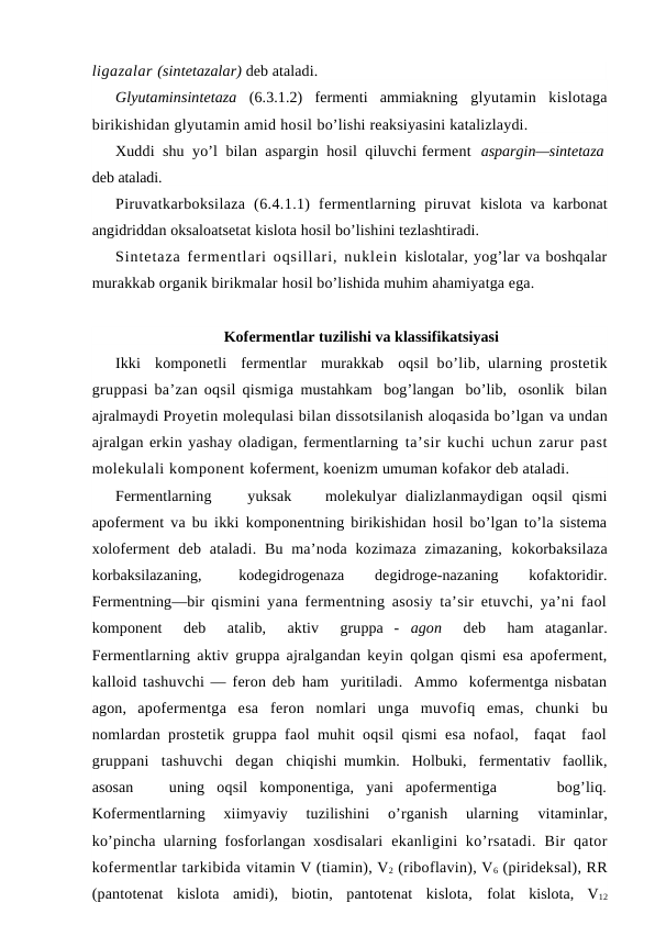ligazalar (sintetazalar) deb ataladi.
Glyutaminsintetaza  (6.3.1.2)  fermenti  ammiakning  glyutamin  kislotaga
birikishidan glyutamin amid hosil bo’lishi reaksiyasini katalizlaydi.
Хuddi  shu  yo’l  bilan  aspargin  hosil  qiluvchi ferment aspargin—sintetaza
deb ataladi. 
Piruvatkarboksilaza  (6.4.1.1)  fermentlarning  piruvat  kislota va karbonat
angidriddan oksaloatsetat kislota hosil bo’lishini tezlashtiradi.
Sintetaza fermentlari oqsillari, nuklein  kislotalar, yog’lar va boshqalar
murakkab organik birikmalar hosil bo’lishida muhim ahamiyatga ega.
Kofermentlar tuzilishi va klassifikatsiyasi
Ikki  komponetli  fermentlar  murakkab  oqsil  bo’lib, ularning prostetik
gruppasi ba’zan oqsil qismiga mustahkam  bog’langan  bo’lib,  osonlik  bilan
ajralmaydi Proyetin molequlasi bilan dissotsilanish aloqasida bo’lgan va undan
ajralgan erkin yashay oladigan, fermentlarning ta’sir kuchi uchun zarur past
molekulali komponent koferment, koenizm umuman kofakor deb ataladi.
Fermentlarning
yuksak
molekulyar  dializlanmaydigan  oqsil  qismi
apoferment va bu ikki  komponentning birikishidan hosil bo’lgan to’la sistema
xoloferment  deb  ataladi. Bu  ma’noda kozimaza  zimazaning,  kokorbaksilaza
korbaksilazaning,  
kodegidrogenaza
 
degidroge-nazaning
 
kofaktoridir.
Fermentning—bir  qismini yana fermentning asosiy ta’sir etuvchi, ya’ni faol
komponent   deb   atalib,   aktiv   gruppa  -  agon  deb   ham  ataganlar.
Fermentlarning aktiv gruppa ajralgandan keyin  qolgan qismi esa apoferment,
kalloid tashuvchi — feron deb ham  yuritiladi.  Ammo  kofermentga nisbatan
agon,  apofermentga  esa  feron  nomlari  unga  muvofiq  emas,  chunki  bu
nomlardan prostetik gruppa faol muhit oqsil qismi esa nofaol,  faqat  faol
gruppani  tashuvchi  degan  chiqishi  mumkin.  Holbuki,  fermentativ  faollik,
asosan    uning  oqsil  komponentiga,  yani  apofermentiga      bog’liq.
Kofermentlarning  xiimyaviy  tuzilishini  o’rganish  ularning
 vitaminlar,
ko’pincha ularning fosforlangan xosdisalari  ekanligini  ko’rsatadi.  Bir  qator
kofermentlar tarkibida vitamin V (tiamin), V2 (riboflavin), V6 (pirideksal), RR
(pantotenat  kislota  amidi),  biotin,  pantotenat  kislota,  folat  kislota,  V12
