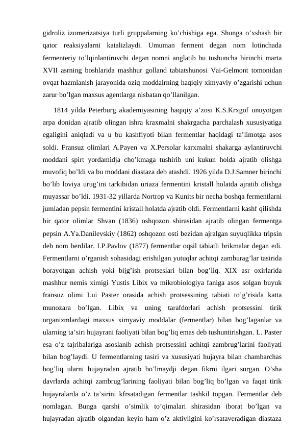 gidroliz izomerizatsiya turli gruppalarning ko’chishiga ega. Shunga o’xshash bir
qator  reaksiyalarni  katalizlaydi.  Umuman  ferment  degan  nom  lotinchada
fermenteriy to’lqinlantiruvchi degan nomni anglatib bu tushuncha birinchi marta
XVII asrning boshlarida mashhur golland tabiatshunosi Vai-Gelmont tomonidan
ovqat hazmlanish jarayonida oziq moddalrning haqiqiy ximyaviy o’zgarishi uchun
zarur bo’lgan maxsus agentlarga nisbatan qo’llanilgan.
1814 yilda Peterburg akademiyasining haqiqiy a’zosi K.S.Krxgof unuyotgan
arpa donidan ajratib olingan ishra kraxmalni shakrgacha parchalash xususiyatiga
egaligini aniqladi va u bu kashfiyoti bilan fermentlar haqidagi ta’limotga asos
soldi. Fransuz olimlari A.Payen va  Х.Persolar karxmalni shakarga aylantiruvchi
moddani spirt yordamidja cho’kmaga tushirib uni kukun holda ajratib olishga
muvofiq bo’ldi va bu moddani diastaza deb atashdi. 1926 yilda D.J.Samner birinchi
bo’lib loviya urug’ini tarkibidan uriaza fermentini kristall holatda ajratib olishga
muyassar bo’ldi. 1931-32 yillarda Nortrop va Kunits bir necha boshqa fermentlarni
jumladan pepsin fermentini kristall holatda ajratib oldi. Fermentlarni kashf qilishda
bir qator olimlar Shvan (1836) oshqozon shirasidan ajratib olingan fermentga
pepsin A.Ya.Danilevskiy (1862) oshqozon osti bezidan ajralgan suyuqlikka tripsin
deb nom berdilar. I.P.Pavlov (1877) fermentlar oqsil tabiatli brikmalar degan edi.
Fermentlarni o’rganish sohasidagi erishilgan yutuqlar achitqi zamburag’lar tasirida
borayotgan  achish  yoki  bijg’ish  protseslari  bilan  bog’liq.  XIX  asr  oxirlarida
mashhur nemis ximigi Yustis Libix va mikrobiologiya faniga asos solgan buyuk
fransuz  olimi  Lui  Paster  orasida  achish  protsessining  tabiati  to’g’risida  katta
munozara  bo’lgan.  Libix  va  uning  tarafdorlari  achish  protsessini  tirik
organizmlardagi maxsus ximyaviy moddalar (fermentlar) bilan bog’laganlar va
ularning ta’siri hujayrani faoliyati bilan bog’liq emas deb tushuntirishgan. L. Paster
esa o’z tajribalariga asoslanib achish protsessini achitqi zambrug’larini faoliyati
bilan bog’laydi. U fermentlarning tasiri va xususiyati hujayra bilan chambarchas
bog’liq ularni hujayradan ajratib bo’lmaydji degan fikrni  ilgari surgan. O’sha
davrlarda achitqi zambrug’larining faoliyati bilan bog’liq bo’lgan va faqat tirik
hujayralarda o’z ta’sirini kfrsatadigan fermentlar tashkil topgan. Fermentlar deb
nomlagan.  Bunga  qarshi  o’simlik  to’qimalari  shirasidan  iborat  bo’lgan  va
hujayradan ajratib olgandan keyin ham o’z aktivligini ko’rsataveradigan diastaza
