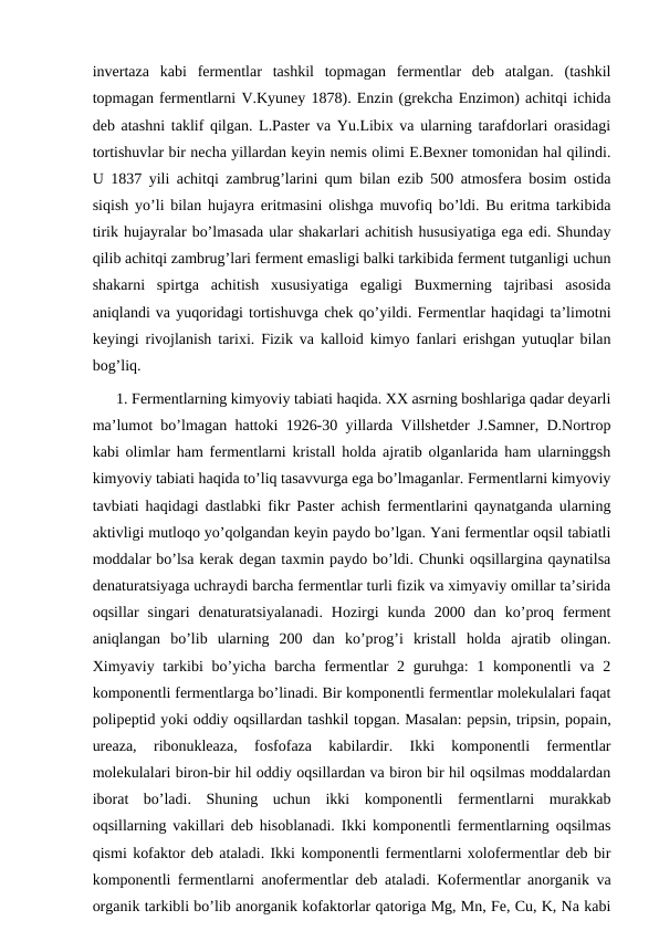 invertaza  kabi  fermentlar  tashkil  topmagan  fermentlar  deb  atalgan.  (tashkil
topmagan fermentlarni V.Kyuney 1878). Enzin (grekcha Enzimon) achitqi ichida
deb atashni taklif qilgan. L.Paster va Yu.Libix va ularning tarafdorlari orasidagi
tortishuvlar bir necha yillardan keyin nemis olimi E.Bexner tomonidan hal qilindi.
U 1837 yili achitqi zambrug’larini qum bilan ezib 500 atmosfera bosim ostida
siqish yo’li bilan hujayra eritmasini olishga muvofiq bo’ldi. Bu eritma tarkibida
tirik hujayralar bo’lmasada ular shakarlari achitish hususiyatiga ega edi. Shunday
qilib achitqi zambrug’lari ferment emasligi balki tarkibida ferment tutganligi uchun
shakarni  spirtga  achitish  xususiyatiga  egaligi  Buxmerning  tajribasi  asosida
aniqlandi va yuqoridagi tortishuvga chek qo’yildi. Fermentlar haqidagi ta’limotni
keyingi rivojlanish tarixi. Fizik va kalloid kimyo fanlari erishgan yutuqlar bilan
bog’liq.
1. Fermentlarning kimyoviy tabiati haqida. XX asrning boshlariga qadar deyarli
ma’lumot bo’lmagan hattoki 1926-30 yillarda Villshetder J.Samner, D.Nortrop
kabi olimlar ham fermentlarni kristall holda ajratib olganlarida ham ularninggsh
kimyoviy tabiati haqida to’liq tasavvurga ega bo’lmaganlar. Fermentlarni kimyoviy
tavbiati haqidagi dastlabki fikr Paster achish fermentlarini qaynatganda ularning
aktivligi mutloqo yo’qolgandan keyin paydo bo’lgan. Yani fermentlar oqsil tabiatli
moddalar bo’lsa kerak degan taxmin paydo bo’ldi. Chunki oqsillargina qaynatilsa
denaturatsiyaga uchraydi barcha fermentlar turli fizik va ximyaviy omillar ta’sirida
oqsillar  singari  denaturatsiyalanadi.  Hozirgi  kunda  2000  dan  ko’proq  ferment
aniqlangan  bo’lib  ularning  200  dan  ko’prog’i  kristall  holda  ajratib  olingan.
Хimyaviy tarkibi  bo’yicha barcha fermentlar  2 guruhga:  1 komponentli  va 2
komponentli fermentlarga bo’linadi. Bir komponentli fermentlar molekulalari faqat
polipeptid yoki oddiy oqsillardan tashkil topgan. Masalan: pepsin, tripsin, popain,
ureaza,  ribonukleaza,  fosfofaza  kabilardir.  Ikki  komponentli  fermentlar
molekulalari biron-bir hil oddiy oqsillardan va biron bir hil oqsilmas moddalardan
iborat  bo’ladi.  Shuning  uchun  ikki  komponentli  fermentlarni  murakkab
oqsillarning vakillari deb hisoblanadi. Ikki komponentli fermentlarning oqsilmas
qismi kofaktor deb ataladi. Ikki komponentli fermentlarni xolofermentlar deb bir
komponentli fermentlarni anofermentlar deb ataladi. Kofermentlar anorganik va
organik tarkibli bo’lib anorganik kofaktorlar qatoriga Mg, Mn, Fe, Cu, K, Na kabi
