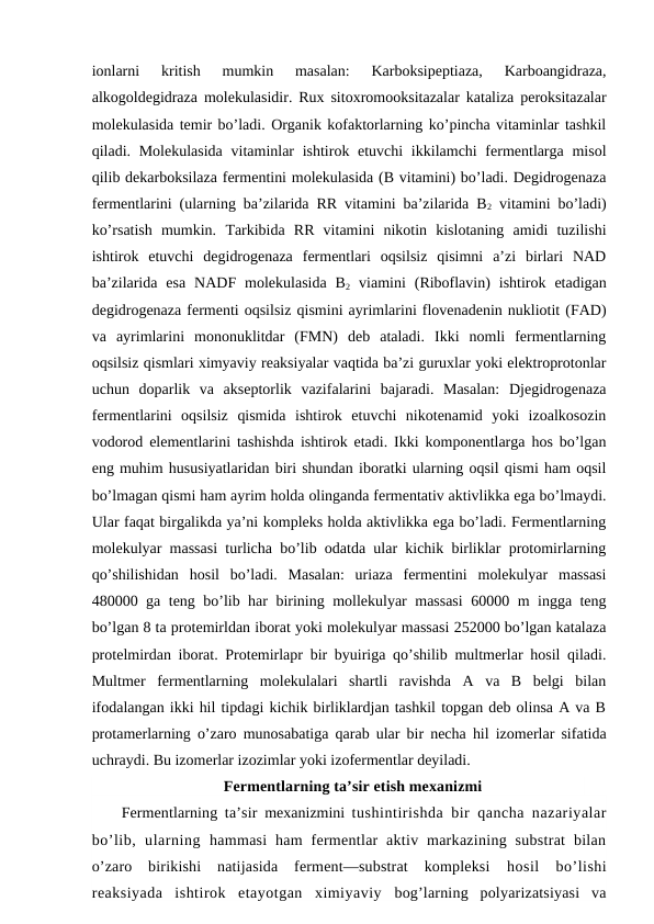 ionlarni  kritish  mumkin  masalan:  Karboksipeptiaza,  Karboangidraza,
alkogoldegidraza molekulasidir. Rux sitoxromooksitazalar kataliza peroksitazalar
molekulasida temir bo’ladi. Organik kofaktorlarning ko’pincha vitaminlar tashkil
qiladi. Molekulasida  vitaminlar  ishtirok etuvchi  ikkilamchi fermentlarga misol
qilib dekarboksilaza fermentini molekulasida (B vitamini) bo’ladi. Degidrogenaza
fermentlarini (ularning ba’zilarida RR vitamini ba’zilarida B2 vitamini bo’ladi)
ko’rsatish  mumkin.  Тarkibida  RR  vitamini  nikotin  kislotaning  amidi  tuzilishi
ishtirok  etuvchi  degidrogenaza  fermentlari  oqsilsiz  qisimni  a’zi  birlari  NAD
ba’zilarida  esa  NADF  molekulasida  B2 viamini  (Riboflavin)  ishtirok  etadigan
degidrogenaza fermenti oqsilsiz qismini ayrimlarini flovenadenin nukliotit (FAD)
va  ayrimlarini  mononuklitdar  (FMN)  deb  ataladi.  Ikki  nomli  fermentlarning
oqsilsiz qismlari ximyaviy reaksiyalar vaqtida ba’zi guruxlar yoki elektroprotonlar
uchun  doparlik  va  akseptorlik  vazifalarini  bajaradi.  Masalan:  Djegidrogenaza
fermentlarini  oqsilsiz  qismida  ishtirok  etuvchi  nikotenamid  yoki  izoalkosozin
vodorod elementlarini tashishda ishtirok etadi. Ikki komponentlarga hos bo’lgan
eng muhim hususiyatlaridan biri shundan iboratki ularning oqsil qismi ham oqsil
bo’lmagan qismi ham ayrim holda olinganda fermentativ aktivlikka ega bo’lmaydi.
Ular faqat birgalikda ya’ni kompleks holda aktivlikka ega bo’ladi. Fermentlarning
molekulyar massasi turlicha bo’lib odatda ular kichik birliklar protomirlarning
qo’shilishidan  hosil  bo’ladi.  Masalan:  uriaza  fermentini  molekulyar  massasi
480000 ga teng bo’lib har birining mollekulyar massasi  60000 m ingga teng
bo’lgan 8 ta protemirldan iborat yoki molekulyar massasi 252000 bo’lgan katalaza
protelmirdan iborat. Protemirlapr bir byuiriga qo’shilib multmerlar hosil qiladi.
Multmer  fermentlarning  molekulalari  shartli  ravishda  A  va  B  belgi  bilan
ifodalangan ikki hil tipdagi kichik birliklardjan tashkil topgan deb olinsa A va B
protamerlarning o’zaro munosabatiga qarab ular bir necha hil izomerlar sifatida
uchraydi. Bu izomerlar izozimlar yoki izofermentlar deyiladi.
Fermentlarning ta’sir etish mexanizmi
Fermentlarning  ta’sir  mexanizmini  tushintirishda bir qancha nazariyalar
bo’lib,  ularning  hammasi  ham  fermentlar  aktiv  markazining  substrat  bilan
o’zaro  birikishi  natijasida  ferment—substrat  kompleksi
 hosil  bo’lishi
reaksiyada  ishtirok  etayotgan  ximiyaviy  bog’larning  polyarizatsiyasi  va
