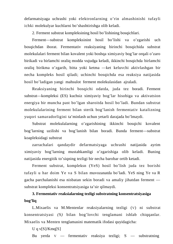 defarmatsiyaga  uchrashi  yoki  elektronlarning  o’rin  almashinishi  tufayli
ichki molekulyar kuchlarni bo’shashtirishga olib keladi.
2. Ferment substrat kompleksining hosil bo’lishining bosqichlari.
Ferment—substrat  kompleksinint  hosil  bo’lishi  va
 o’zgarishi  uch
bosqichdan  iborat.  Fermentativ  reaksiyaning  birinchi  bosqichida  substrat
molekulalari ferment bilan kovalent yoki boshqa ximiyaviy bog’lar orqali o’zaro
birikadi va birlamchi oraliq modda vujudga keladi, ikkinchi bosqichda birlamchi
oraliq  birikma  o’zgarib,  bitta  yoki  ketma  —ket  keluvchi  aktivlashgan  bir
necha  kompleks  hosil  qiladi;  uchinchi  bosqichda  esa  reaksiya  natijasida
hosil bo’ladigan yangi  mahsulot  ferment molekulasidan  ajraladi. 
Reaksiyaning  birinchi  bosqichi  odatda,  juda  tez  boradi.  Ferment
substrat—kompleksi (ES) kuchsiz ximiyaviy  bog’lar hisobiga va aktivatsion
energiya bir muncha past bo’lgan sharoitda hosil bo’ladi. Bundan substrat
molekulalarining ferment bilan sterik bog’lanish  fermentativ katalizning
yuqori samaradorligini ta’minlash uchun yetarli darajada bo’lmaydi.
Substrat  molekulalarning  o’zgarishining  ikkinchi  bosqichi  kovalent
bog’larning  uzilishi  va  bog’lanish  bilan  boradi.  Bunda  ferment—substrat
koapleksidagi substrat
zarrachalari  qandaydir  defarmatsiyaga  uchrashi  natijasida  ayrim
ximiyaviy  bog’larning  mustahkamligi  o’zgarishiga  olib  keladi.  Buning
natijasida energitik to’siqning tezligi bir necha barobar ortib ketadi.
Ferment  substrat,  kompleksn  (YeS)  hosil  bo’lish  juda  tez  borishi
tufayli u har doim Ye va  S bilan  muvozanatda bo’ladi. YeS ning Ye va R
gacha parchalanishi esa nisbatan sekin boradi va amaliy jihatdan ferment —
substrat kompleksi konsentratsiyasiga ta’sir qilmaydi.
3. Fermentativ reaksialarning tezligi substratning konsentratsiyasiga 
bog’liq
L.Mixaelis  va  M.Mentenlar  reaksiyalarning  tezligi  (V)  ni  substrat
konsentratsiyasi  (S)  bilan  bog’lovchi  tenglamani  ishlab  chiqqanlar.
Mixaelis va Menten tenglamasini matematik ifodasi quyidagicha:
U q v[S]/Kmq[S]
Bu  yerda  V —  fermentativ  reaksiya  tezligi;  S —  substratning
