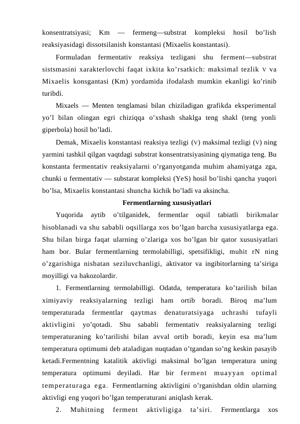 konsentratsiyasi;  Km 
—  fermeng—substrat
 kompleksi  hosil  bo’lish
reaksiyasidagi dissotsilanish konstantasi (Mixaelis konstantasi).
Formuladan  fermentativ  reaksiya  tezligani  shu  ferment—substrat
sistsmasini xarakterlovchi faqat ixkita ko’rsatkich: maksimal tezlik  V va
Mixaelis  konsgantasi (Km) yordamida ifodalash mumkin ekanligi  ko’rinib
turibdi.
Mixaels — Menten tenglamasi bilan chiziladigan  grafikda eksperimental
yo’l  bilan  olingan  egri  chiziqqa  o’xshash  shaklga  teng  shakl  (teng  yonli
giperbola) hosil bo’ladi.
Demak, Mixaelis konstantasi reaksiya tezligi (V) maksimal tezligi (V) ning
yarmini tashkil qilgan vaqtdagi substrat konsentratsiyasining qiymatiga teng. Bu
konstanta fermentativ reaksiyalarni o’rganyotganda muhim ahamiyatga  zga,
chunki u fermentativ — substarat kompleksi (YeS) hosil bo’lishi qancha yuqori
bo’lsa, Mixaelis konstantasi shuncha kichik bo’ladi va aksincha.
Fermentlarning xususiyatlari
Yuqorida  aytib  o’tilganidek,  fermentlar  oqsil  tabiatli
 birikmalar
hisoblanadi va shu sababli oqsillarga xos bo’lgan barcha xususiyatlarga ega.
Shu bilan birga faqat  ularning o’zlariga xos bo’lgan bir qator xususiyatlari
ham  bor.  Bular  fermentlarning  termolabilligi,  spetsifikligi,  muhit  rN  ning
o’zgarishiga nisbatan seziluvchanligi,  aktivator va ingibitorlarning ta’siriga
moyilligi va hakozolardir.
1.  Fermentlarning  termolabilligi.  Odatda,  temperatura  ko’tarilish  bilan
ximiyaviy  reaksiyalarning  tezligi  ham  ortib  boradi.  Biroq  ma’lum
temperaturada  fermentlar
 qaytmas  denaturatsiyaga  uchrashi  tufayli
aktivligini
 yo’qotadi.  Shu  sababli  fermentativ  reaksiyalarning  tezligi
temperaturaning  ko’tarilishi  bilan  avval  ortib  boradi,  keyin  esa  ma’lum
temperatura optimumi deb ataladigan nuqtadan o’tgandan so’ng keskin pasayib
ketadi.Fermentning  katalitik  aktivligi  maksimal  bo’lgan  temperatura  uning
temperatura  optimumi  deyiladi.  Har  bir  ferment  muayyan  optimal
temperaturaga  ega.  Fermentlarning aktivligini o’rganishdan oldin ularning
aktivligi eng yuqori bo’lgan temperaturani aniqlash kerak.
2.  Muhitning  ferment  aktivligiga  ta’siri.
 Fermentlarga  xos
