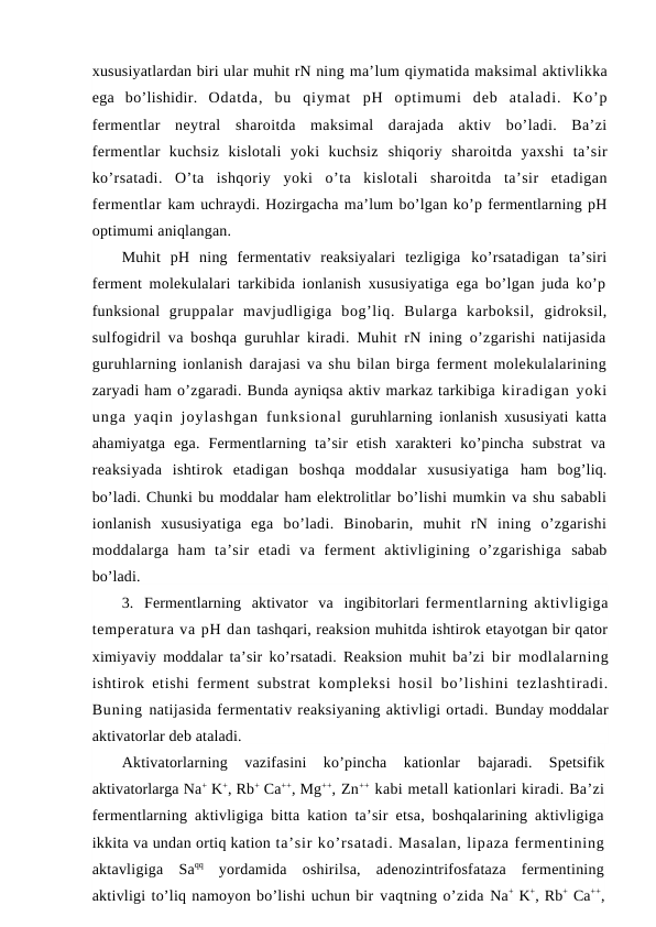 xususiyatlardan biri ular muhit rN ning ma’lum qiymatida maksimal aktivlikka
ega  bo’lishidir.  Odatda,  bu  qiymat  pH optimumi  deb  ataladi.  Ko’p
fermentlar  neytral  sharoitda  maksimal  darajada  aktiv  bo’ladi.  Ba’zi
fermentlar  kuchsiz  kislotali  yoki  kuchsiz  shiqoriy  sharoitda  yaxshi  ta’sir
ko’rsatadi.  O’ta  ishqoriy  yoki  o’ta  kislotali  sharoitda  ta’sir  etadigan
fermentlar kam uchraydi. Hozirgacha ma’lum bo’lgan ko’p fermentlarning pH
optimumi aniqlangan.
Muhit  pH  ning  fermentativ  reaksiyalari  tezligiga  ko’rsatadigan  ta’siri
ferment molekulalari tarkibida ionlanish xususiyatiga ega bo’lgan juda ko’p
funksional  gruppalar  mavjudligiga  bog’liq.  Bularga  karboksil,  gidroksil,
sulfogidril va boshqa guruhlar kiradi. Muhit rN ining o’zgarishi natijasida
guruhlarning ionlanish darajasi va shu bilan birga ferment molekulalarining
zaryadi ham o’zgaradi. Bunda ayniqsa aktiv markaz tarkibiga kiradigan yoki
unga  yaqin  joylashgan  funksional  guruhlarning ionlanish xususiyati katta
ahamiyatga  ega.  Fermentlarning  ta’sir  etish  xarakteri  ko’pincha  substrat  va
reaksiyada  ishtirok  etadigan  boshqa  moddalar  xususiyatiga  ham  bog’liq.
bo’ladi. Chunki bu moddalar ham elektrolitlar bo’lishi mumkin va shu sababli
ionlanish  xususiyatiga  ega  bo’ladi.  Binobarin,  muhit  rN  ining  o’zgarishi
moddalarga  ham  ta’sir  etadi  va  ferment  aktivligining  o’zgarishiga  sabab
bo’ladi.
3.  Fermentlarning  aktivator  va  ingibitorlari fermentlarning aktivligiga
temperatura va pH dan tashqari, reaksion muhitda ishtirok etayotgan bir qator
ximiyaviy moddalar ta’sir ko’rsatadi. Reaksion muhit ba’zi  bir modlalarning
ishtirok etishi ferment substrat  kompleksi  hosil  bo’lishini  tezlashtiradi.
Buning natijasida fermentativ reaksiyaning aktivligi ortadi. Bunday moddalar
aktivatorlar deb ataladi.
Aktivatorlarning  vazifasini  ko’pincha  kationlar
 bajaradi.  Spetsifik
aktivatorlarga Na+ K+, Rb+ Ca++, Mg++, Zn++ kabi metall kationlari kiradi. Ba’zi
fermentlarning aktivligiga bitta kation ta’sir etsa, boshqalarining aktivligiga
ikkita va undan ortiq kation ta’sir ko’rsatadi. Masalan, lipaza fermentining
aktavligiga  Saqq yordamida  oshirilsa,  adenozintrifosfataza  fermentining
aktivligi to’liq namoyon bo’lishi uchun bir vaqtning o’zida Na+ K+, Rb+ Ca++,

