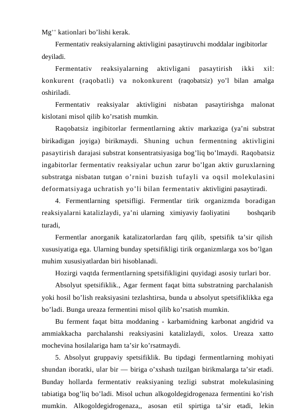 Mg++ kationlari bo’lishi kerak.
Fermentativ reaksiyalarning aktivligini pasaytiruvchi moddalar ingibitorlar 
deyiladi.
Fermentativ  reaksiyalarning  aktivligani  pasaytirish
 ikki  xil:
konkurent  (raqobatli)  va  nokonkurent  (raqobatsiz)  yo’l  bilan  amalga
oshiriladi.
Fermentativ  reaksiyalar  aktivligini  nisbatan  pasaytirishga  malonat
kislotani misol qilib ko’rsatish mumkin.
Raqobatsiz  ingibitorlar  fermentlarning  aktiv  markaziga (ya’ni substrat
birikadigan  joyiga)  birikmaydi.  Shuning  uchun  fermentning  aktivligini
pasaytirish darajasi substrat konsentratsiyasiga bog’liq bo’lmaydi. Raqobatsiz
ingabitorlar fermentativ reaksiyalar uchun zarur bo’lgan aktiv guruxlarning
substratga nisbatan tutgan  o’rnini buzish tufayli  va oqsil  molekulasini
deformatsiyaga uchratish yo’li bilan fermentativ aktivligini pasaytiradi.
4.  Fermentlarning  spetsifligi.  Fermentlar  tirik  organizmda  boradigan
reaksiyalarni katalizlaydi, ya’ni ularning   ximiyaviy faoliyatini    boshqarib
turadi,
Fermentlar anorganik katalizatorlardan farq qilib,  spetsifik ta’sir qilish
xususiyatiga ega. Ularning bunday spetsifikligi tirik organizmlarga xos bo’lgan
muhim xususiyatlardan biri hisoblanadi.
Hozirgi vaqtda fermentlarning spetsifikligini quyidagi asosiy turlari bor.
Absolyut spetsifiklik., Agar ferment faqat bitta substratning parchalanish
yoki hosil bo’lish reaksiyasini tezlashtirsa, bunda u absolyut spetsifiklikka ega
bo’ladi. Bunga ureaza fermentini misol qilib ko’rsatish mumkin.
Bu ferment faqat bitta moddaning - karbamidning  karbonat angidrid va
ammiakkacha  parchalanshi  reaksiyasini  katalizlaydi,  xolos.  Ureaza  xatto
mochevina hosilalariga ham ta’sir ko’rsatmaydi.
5. Absolyut gruppaviy spetsifiklik. Bu tipdagi  fermentlarning mohiyati
shundan iboratki, ular bir — biriga o’xshash tuzilgan birikmalarga ta’sir etadi.
Bunday  hollarda  fermentativ  reaksiyaning  tezligi  substrat  molekulasining
tabiatiga bog’liq bo’ladi. Misol uchun alkogoldegidrogenaza fermentini ko’rish
mumkin.  Alkogoldegidrogenaza,,  asosan  etil  spirtiga  ta’sir  etadi,  lekin
