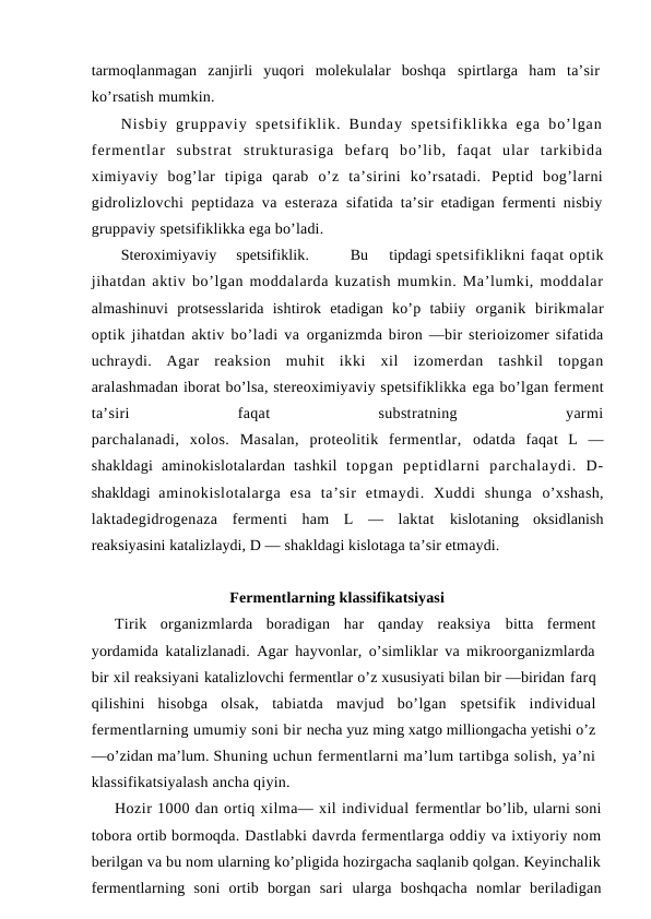 tarmoqlanmagan  zanjirli  yuqori  molekulalar  boshqa  spirtlarga  ham  ta’sir
ko’rsatish mumkin.
Nisbiy  gruppaviy  spetsifiklik.  Bunday  spetsifiklikka  ega  bo’lgan
fermentlar  substrat  strukturasiga  befarq  bo’lib,  faqat  ular  tarkibida
ximiyaviy  bog’lar  tipiga  qarab  o’z  ta’sirini  ko’rsatadi.  Peptid  bog’larni
gidrolizlovchi peptidaza va esteraza  sifatida ta’sir etadigan fermenti nisbiy
gruppaviy spetsifiklikka ega bo’ladi.
Steroximiyaviy     spetsifiklik.
Bu     tipdagi spetsifiklikni faqat optik
jihatdan aktiv bo’lgan moddalarda kuzatish mumkin. Ma’lumki, moddalar
almashinuvi  protsesslarida  ishtirok  etadigan  ko’p  tabiiy  organik  birikmalar
optik jihatdan aktiv bo’ladi va  organizmda biron —bir sterioizomer sifatida
uchraydi.  Agar  reaksion  muhit  ikki  xil  izomerdan  tashkil  topgan
aralashmadan iborat bo’lsa, stereoximiyaviy spetsifiklikka ega bo’lgan ferment
ta’siri
 
faqat
 
substratning
 
yarmi
parchalanadi,  xolos.  Masalan,  proteolitik  fermentlar,  odatda  faqat  L  —
shakldagi  aminokislotalardan  tashkil  topgan  peptidlarni  parchalaydi.  D-
shakldagi  aminokislotalarga  esa  ta’sir  etmaydi.  Хuddi  shunga  o’xshash,
laktadegidrogenaza  fermenti  ham  L  —  laktat  kislotaning  oksidlanish
reaksiyasini katalizlaydi, D — shakldagi kislotaga ta’sir etmaydi.
Fermentlarning klassifikatsiyasi
Тirik  organizmlarda  boradigan  har  qanday  reaksiya  bitta  ferment
yordamida katalizlanadi. Agar hayvonlar, o’simliklar va mikroorganizmlarda
bir xil reaksiyani katalizlovchi fermentlar o’z xususiyati bilan bir —biridan farq
qilishini  hisobga  olsak,  tabiatda  mavjud  bo’lgan  spetsifik  individual
fermentlarning umumiy soni bir necha yuz ming xatgo milliongacha yetishi o’z
—o’zidan ma’lum. Shuning uchun fermentlarni ma’lum tartibga solish, ya’ni
klassifikatsiyalash ancha qiyin.
Hozir 1000 dan ortiq xilma— xil individual fermentlar bo’lib, ularni soni
tobora ortib bormoqda. Dastlabki davrda fermentlarga oddiy va ixtiyoriy nom
berilgan va bu nom ularning ko’pligida hozirgacha saqlanib qolgan. Keyinchalik
fermentlarning  soni  ortib  borgan  sari  ularga  boshqacha  nomlar  beriladigan
